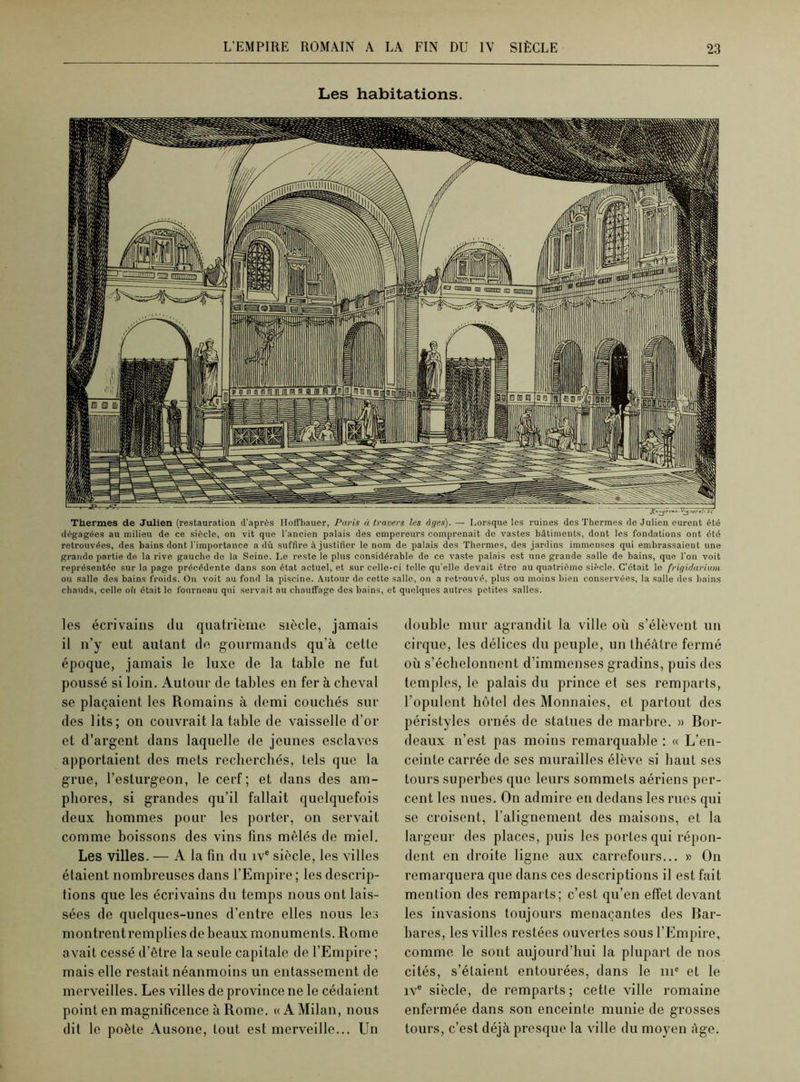 Les habitations. Thermes de Julien (restauration d’après Hofl’bauer, Paris à travers les âges). — Lorsque les ruines des Thermes de Julien eurent été dégagées au milieu de ce siècle, on vit que l'ancien palais des empereurs comprenait de vastes bâtiments, dont les fondations ont été retrouvées, des bains dont l’importance a dû suffire à justifier le nom de palais des Thermes, des jardins immenses qui embrassaient une grande partie de la rive gauche de la Seine. Le reste le plus considérable de ce vaste palais est une grande salle de bains, que l’on voit représentée sur la page précédente dans son état actuel, et sur celle-ci telle qu'elle devait être au quatrième siècle. C’était le frigidarium ou salle des bains froids. On voit au fond la piscine. Autour de cette salle, on a retrouvé, plus ou moins bien conservées, la salle des bains chauds, celle oü était le fourneau qui servait au chauffage des bains, et quelques autres petites salles. les écrivains du quatrième siècle, jamais il n’y eut autant de gourmands qu’à cette époque, jamais le luxe de la table ne fut poussé si loin. Autour de tables en fer à cheval se plaçaient les Romains à demi couchés sur des lits; on couvrait la table de vaisselle d'or et d’argent dans laquelle de jeunes esclaves apportaient des mets recherchés, tels que la grue, l’esturgeon, le cerf; et dans des am- phores, si grandes qu’il fallait quelquefois deux hommes pour les porter, on servait comme boissons des vins fins mêlés de miel. Les villes. — A la fin du ive siècle, les villes étaient nombreuses dans l’Empire ; les descrip- tions que les écrivains du temps nous ont lais- sées de quelques-unes d’entre elles nous les montrentremplies de beaux monuments. Rome avait cessé d’être la seule capitale de l’Empire ; mais elle restait néanmoins un entassement de merveilles. Les villes de province ne le cédaient point en magnificence à Rome. « A Milan, nous dit le poète Ausone, tout est merveille... Un double mur agrandit la ville où s’élèvent un cirque, les délices du peuple, un théâtre fermé où s’échelonnent d’immenses gradins, puis des temples, le palais du prince et ses remparts, l’opulent hôtel des Monnaies, et partout des péristyles ornés de statues de marbre. » Bor- deaux n’est pas moins remarquable : « L’en- ceinte carrée de ses murailles élève si haut ses tours superbes que leurs sommets aériens per- cent les nues. On admire en dedans les rues qui se croisent, l’alignement des maisons, et la largeur des places, puis les portes qui répon- dent en droite ligne aux carrefours... » On remarquera que dans ces descriptions il est fait mention des remparts; c’est qu’en effet devant les invasions toujours menaçantes des Bar- bares, les villes restées ouvertes sous l’Empire, comme le sont aujourd’hui la plupart de nos cités, s’étaient entourées, dans le 111e et le ive siècle, de remparts; cette ville romaine enfermée dans son enceinte munie de grosses tours, c’est déjà presque la ville du moyen âge.