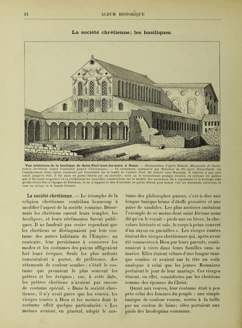 La société chrétienne; les basiliques. Vue extérieure de la basilique de Saint-Paul-hors-les-murs, à Rome. — (Restauration d’après Ilubsch, Monuments <te l'archi- tecture chrétienne depuis Constantin jusqu'à Charlemagne.) — Go monument, commencé par Théodose en 386 après Jésus-Christ, sur l’emplacement d'une église construite par Constantin sur la tombe de l'apôtre Paul, fut achevé sous Honorius. Il subsista à peu près intact jusqu'en 18:23; il fut alors en partie détruit par un incendie; mais on le reconstruisit presque aussitôt, en utilisant les parties que le feu avait respectées et en rétablissant les nouvelles constructions sur le modèle des anciennes. On a représenté ici la basilique telle qu'elle devait être à l'époque de Théodose, et on a supposé le mur d’enceinte en partie détruit pour laisser voir les bâtiments intérieurs, la cour ou atrium et la façade d’entrée. La société chrétienne. — Le triomphe de la religion chrétienne contribua beaucoup à modifier l’aspect de la société romaine. Désor- mais les chrétiens eurent leurs temples, les basiliques, et leurs cérémonies furent publi- ques. Il ne faudrait pas croire cependant que les chrétiens se distinguaient par leur cos- tume des autres habitants de l’Empire; au contraire, leur persistance à conserver les modes et les costumes des païens affligeaient fort leurs évêques. Seuls les plus ardents consentaient à porter, de préférence, des vêtements de couleur sombre ; c’était le cos- tume que prenaient le plus souvent les prêtres et les évêques ; car, à cette date, les prêtres chrétiens n'avaient pas encore de costume spécial. « Dans la société chré- tienne, il n’y avait guère que les veuves, les vierges vouées à Dieu et les moines dont le costume offrît quelque particularité. » Les moines avaient, en général, adopté le cos- tume des philosophes païens, c’est-à-dire une longue tunique brune d’étoffe grossière et une paire de sandales. Les plus austères imitaient l’exemple de ce moine dont saint Jérôme nous dit qu’on le voyait « pieds nus en hiver, la che- velure hérissée et sale, le corps à peine couvert d’un sayon en guenilles ». Les vierges vouées étaient des vierges chrétiennes qui, après avoir été consacrées à Dieu par leurs parents, conti- nuaient à vivre dans leurs familles sans se marier. Elles étaient vêtues d’une longue tuni- que sombre et avaient sur la tête un voile analogue à celui que les jeunes Romaines portaient le jour de leur mariage. Ces vierges étaient, en effet, considérées par les chrétiens comme des épouses du Christ. Quant aux veuves, leur costume était à peu près celui des femmes du peuple : une simple tunique de couleur rousse, serrée à la taille par un cordon de laine; elles portaient aux pieds des brodequins communs.