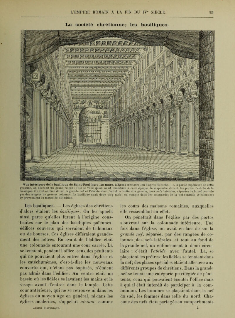 La société chrétienne; les basiliques. Vue intérieure de la basilique de Saint-Paul-hors-les-murs, à Rome (restauration d'après Hubsch). — A la partie supérieure de cette gravure, on aperçoit nu grand rideau; c’est le voile qu'on avait l'habitude à cette époque de suspendre devant les portes d'entrée de la basilique. On voit en face do soi la grande nef et l’abside avec l’autel ; à droite et à gauche, deux nefs latérales, séparées de la nef centrale par des rangées do grosses colonnes. La basilique avait donc cinq nefs; on compte dans les colonnades de la nef centrale 40 colonnes; 20 provenaient du mausolée d’Hadrien. Les basiliques. — Les églises des chrétiens d’alors étaient les basiliques. On les appela ainsi parce qu’elles furent à l’origine cons- truites sur le plan des basiliques païennes, édifices couverts qui servaient de tribunaux ou de bourses. Ces églises différaient grande- ment des nôtres. En avant de l’édifice était une colonnade entourant une cour carrée. Là se tenaient, pendant l’office, ceux des pénitents qui ne pouvaient plus entrer dans l’église et les catéchumènes, c’est-à-dire les nouveaux convertis qui, n’étant pas baptisés, n’étaient pas admis dans l’édifice. Au centre était un bassin où les fidèles se lavaient les mains et le visage avant d’entrer dans le temple. Cette cour antérieure, qui ne se retrouve ni dans les églises du moyen âge en général, ni dans les églises modernes, s’appelait atrium, comme les cours des maisons romaines, auxquelles elle ressemblait en effet. On pénétrait dans l’église par des portes s’ouvrant sur la colonnade intérieure. Une fois dans l’église, on avait en face de soi la grande nef, séparée, par des rangées de co- lonnes, des nefs latérales, et tout au fond de la grande nef, un enfoncement à demi circu- laire : c’était Yabside avec l’autel. Là, se plaçaient les prêtres ; les fidèles se tenaient dans la nef ; des places spéciales étaient affectées aux différents groupes de chrétiens. Dans la grande nef se tenait une catégorie privilégiée de péni- tents, ceux qui pouvaient écouter l’office mais à qui il était interdit de participer à la com- munion. Les hommes se plaçaient dans la nef du sud, les femmes dans celle du nord. Cha- cune des nefs était partagée en compartiments 4 ALBUM HISTORIQUE.
