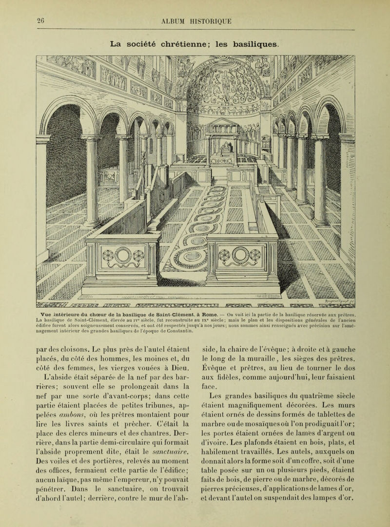 La société chrétienne; les basiliques. Vue intérieure du chœur de la basilique de Saint-Clément, à Rome. — On voit ici la partie de la basilique réservée aux prêtres. La basilique de Saint-Clément, élevée au iv° siècle, fut reconstruite au ixe siècle; mais le plan et les dispositions générales de l'ancien édifice furent alors soigneusement conservés, et ont été respectés jusqu’à nos jours; nous sommes ainsi renseignés avec précision sur l'amé- nagement intérieur des grandes basiliques de l'époque de Constantin. par des cloisons. Le plus près de l’autel étaient placés, du côté des hommes, les moines et, du côté des femmes, les vierges vouées à Dieu. L’abside était séparée de la nef par des bar- rières; souvent elle se prolongeait dans la nef par une sorte d’avant-corps; dans cette partie éLaient placées de petites tribunes, ap- pelées ambons, où les prêtres mon taient pour lire les livres saints et prêcher. C’était la place des clercs mineurs et des chantres. Der- rière, dans la partie demi-circulaire qui formait l’abside proprement dite, était le sanctuaire. Des voiles et des portières, relevés au moment des offices, fermaient cette partie de l’édifice; aucun laïque, pas même l’empereur, n’y pouvait pénétrer. Dans le sanctuaire, on trouvait d’abord l’autel; derrière, contre le mur de l’ab- side, la chaire de l’évêque ; à droite et à gauche le long de la muraille, les sièges des prêtres. Evêque et prêtres, au lieu de tourner le dos aux fidèles, comme aujourd’hui, leur faisaient face. Les grandes basiliques du quatrième siècle étaient magnifiquement décorées. Les murs étaient ornés de dessins formés de tablettes de marbre oude mosaïques où l’on prodiguait l’or ; les portes étaient ornées de lames d’argent ou d’ivoire. Les plafonds étaient en bois, plats, et habilement travaillés. Les autels, auxquels on donnait alors la forme soit d’un coffre, soit d’une table posée sur un ou plusieurs pieds, étaient faits de bois, de pierre ou de marbre, décorés de pierres précieuses, d’applications de lames d’or, et devant l’autel on suspendait des lampes d’or.