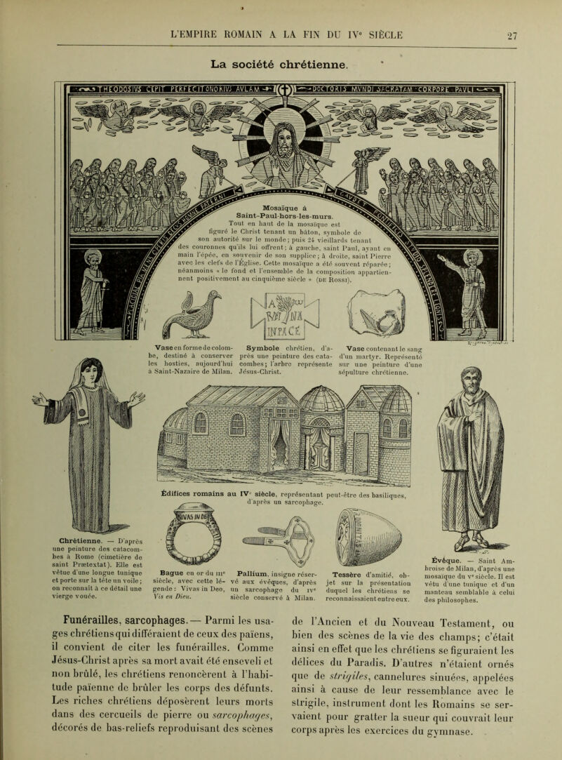 La société chrétienne. Mosaïque à Saint-Paul-hors-les- murs. Tout en haut de la mosaïque est figuré le Christ tenant un bâton, symbole de v son autorité sur le monde; puis 24 vieillards tenant N des couronnes qu'ils lui offrent; à gauche, saint Paul, ayant en main l’épée, en souvenir do son supplice; à droite, saint Pierre avec les clefs de l'Église. Cette mosaïque a été souvent réparée; néanmoins « le fond et 1 ensemble de la composition appartien- nent positivement au cinquième sièclo » (de Rossi). mm bmCÉ Chrétienne. — D’après une peinture des catacom- bes à Rome (cimetière de saint Prætextat). Elle est vêtue d’une longue tunique et porte sur la tête un voile ; on reconnaît à ce détail une vierge vouée. Évêque. — Saint Am- broise de Milan, d'après une mosaïque du ve siècle. Il est vêtu dune tunique et d'un manteau semblable à celui des philosophes. Bague en or du mc siècle, avec cette lé- gende : Vivas in Deo, Vis en Dieu. Pallium, insigne réser- vé aux évêques, d’après un sarcophage du iv° siècle conservé à Milan. Tessère d’amitié, ob- jet sur la présentation duquel les chrétiens se reconnaissaient entre eux. Vase en forme de colom- be, destiné à conserver les hosties, aujourd'hui à Saint-Nazaire de Milan. Symbole chrétien, d’a- près une peinture des cata- combes; l’arbre représente Jésus-Christ. Vase contenant le sang d’un martyr. Représenté sur une peinture d’une sépulture chrétienne. Funérailles, sarcophages.— Parmi les usa- ges chrétiens qui différaient de ceux des païens, il convient de citer les funérailles. Comme Jésus-Christ après sa mort avait été enseveli et non brûlé, les chrétiens renoncèrent à l’habi- tude païenne de brûler les corps des défunts. Les riches chrétiens déposèrent leurs morts dans des cercueils de pierre ou sarcophages, décorés de bas-reliefs reproduisant des scènes de l’Ancien et du Nouveau Testament, ou bien des scènes de la vie des champs; c’était ainsi en effet que les chrétiens se figuraient les délices du Paradis. D’autres n’étaient ornés que de strigiles, cannelures sinuées, appelées ainsi à cause de leur ressemblance avec le strigile, instrument dont les Romains se ser- vaient pour gratter la sueur qui couvrait leur corps après les exercices du gymnase.