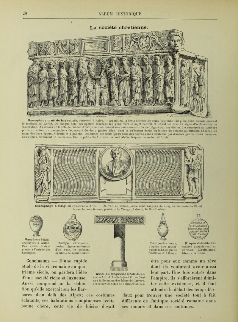 Sarcophage orné de bas-reliefs, conservé à Arles. — Au milieu, la croix surmontée d'une couronne; au pied, deux soldats gardant le tombeau du Christ. De chaque côté, six apôtres tournant les yeux vers le sujet central et levant les bras en signe d’acclamation ou d'adoration. Au-dessus de la tête de chacun d'eux, une main tenant une couronne sort du ciel, figuré par des étoiles. De couvercle du tombeau porte au milieu un cartouche vide, accoté de deux génies ailés; c'est là qu’étaient écrits en lettres de couleur aujourd'hui effacées les noms des deux époux. Adroite et à gauche, les bustes des deux époux dans des cadres ronds soutenus par d’autres génies. Deux masques, aux angles, terminent le couvercle. Sur le petit côté à droite on voit Moïse frappant le rocher d'Horeb. Sarcophage à strigiles conservé à Arles.— On voit au milieu, entre deux rangées de strigiles, un buste du Christ ; à gauche, une femme, peut-être la Vierge; à droite, le Bon Pasteur. Vase à eau bénite, découvert à Autun. Ces vases étaient placés à l’entrée des basiliques. Lampe chrétienne, portant, figuré au-dessus d'un vase, le poisson, symbole de Jésus-Christ. Conclusion. — D’une rapide étude de la vie romaine au qua- trième siècle, on gardera l’idée d’une société riche et luxueuse. Aussi comprend-on la séduc- tion qu’elle exerçait sur les Bar- bares d’au delà des Alpes; ces costumes éclatants, ces habitations somptueuses, cette bonne chère, cette vie de loisirs devait Autel du cinquième siècle décou- vert à Auriol (Ardèche)en 1831. — C'est une table en marbre blanc de Carrare, ornée sur les côtés de douze colombes. daux pour différente d ses mœurs Lampe chrétienne, d'aprôs une mosaï- que de la basilique de St-Clément à Rome. Cv Æteneme- /îTïllVOCAMElN) (roWMARTISAD) \MAXtMWNVM ] vantiqvari/ Plaque d’identité d’un esclave appartenant au chrétien Maximianus, libraire, à Rome. être pour eux comme un rêve dont ils voulurent avoir aussi leur part. Une fois entrés dans l’empire, ils s’efforcèrent d’imi- ter cette existence, et il faut attendre le début des temps féo- trouver une société tout à fait e l’antique société romaine dans et dans ses coutumes.
