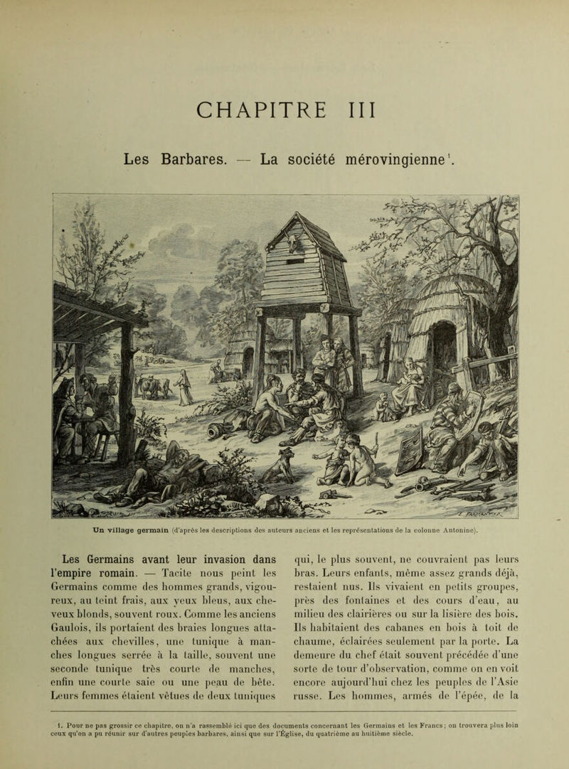 CHAPITRE III Les Barbares. — La société mérovingienne1. Un village germain (d’après les descriptions des auteurs anciens et les représentations de la colonne Antonine). Les Germains avant leur invasion dans l’empire romain. — Tacite nous peint les Germains comme des hommes grands, vigou- reux, au teint frais, aux veux bleus, aux che- veux blonds, souvent roux. Comme les anciens Gaulois, ils portaient des braies longues atta- chées aux chevilles, une tunique à man- ches longues serrée à la taille, souvent une seconde tunique très courte de manches, enfin une courte saie ou une peau de bête. Leurs femmes étaient vêtues de deux tuniques qui, le plus souvent, ne couvraient pas leurs bras. Leurs enfants, même assez grands déjà, restaient nus. Ils vivaient en petits groupes, près des fontaines et des cours d’eau, au milieu des clairières ou sur la lisière des bois. Ils habitaient des cabanes en bois à toit de chaume, éclairées seulement par la porte. La demeure du chef était souvent précédée d’une sorte de tour d’observation, comme on en voit encore aujourd’hui chez les peuples de l’Asie russe. Les hommes, armés de l’épée, de la 1. Pour ne pas grossir ce chapitre, on n'a rassemblé ici que des documents concernant les Germains et les Francs; on trouvera plus loin ceux qu’on a pu réunir sur d’autres peuples barbares, ainsi que sur l’Église, du quatrième au huitième siècle.
