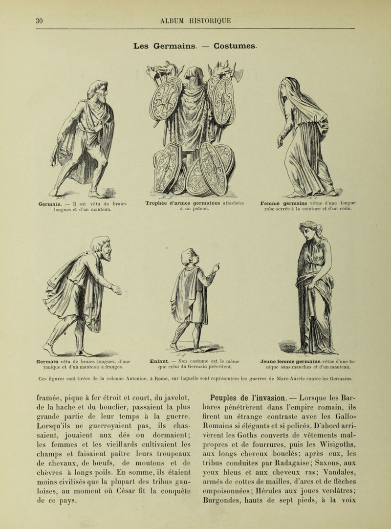 Les Germains. — Costumes. Germain vêtu de braies longues, d'une tunique et d’un manteau à franges. -f-S Enfant. — Son costume est le même que celui du Germain précédent. Jeune femme germaine vêtue d'une tu- nique sans manches et d'un manteau. Ces figures sont tirées de la colonne Automne, à Home, sur laquelle sont représentées les guerres de Marc-Aurèle contre les Germains. framée, pique à fer étroit et court, du javelot, de la hache et du bouclier, passaient la plus grande partie de leur temps à la guerre. Lorsqu’ils ne guerroyaient pas, ils chas- saient, jouaient aux dés ou dormaient; les femmes et les vieillards cultivaient les champs et faisaient paître leurs troupeaux de chevaux, de bœufs, de moutons et de chèvres à longs poils. En somme, ils étaient moins civilisés que la plupart des tribus gau- loises, au moment où César fit la conquête de ce pays. Peuples de l’invasion. — Lorsque les Bar- bares pénétrèrent dans l’empire romain, ils firent un étrange contraste avec les Gallo- Romains si élégants et si policés. D’abord arri- vèrent les Gotlis couverts de vêlements mal- propres et de fourrures, puis les Wisigoths, aux longs cheveux bouclés; après eux, les tribus conduites par Radagaise; Saxons, aux yeux bleus et aux cheveux ras; Vandales, armés de cottes de mailles, d’arcs et de flèches empoisonnées; Ilérules aux joues verdâtres; Burgondes, hauts de sept pieds, à la voix