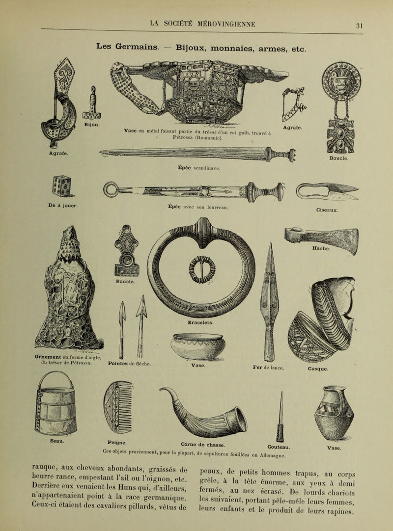 Dé à jouer. Épée avec son fourreau. Ciseaux. Peigne. Corne de chasse. Ces objets proviennent, pour la plupart, de sépultures fouillées Couteau en Allemagne. Vase. Casque. Boucle. Pointes de flèche. Bracelets. Vase. rauque, aux cheveux abondants, graissés de beurre rance, empestant l’ail ou l’oignon, etc. Derrière eux venaient les Huns qui, d’ailleurs, n appartenaient point à la race germanique. Ceux-ci étaient des cavaliers pillards, vêtus de peaux, de petits hommes trapus, au corps grêle, à la tête énorme, aux yeux à demi fermés, au nez écrasé. De lourds chariots les suivaient, portant pele-mêlo leurs femmes, leuis enfants et le produit de leurs rapines.