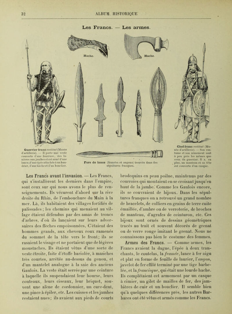 Les Francs. — Les armes. Guerrier franc restitué (Musée d'artillerie). — Il porte une veste couverte d'une fourrure, des la- nières aux jambes et est armé d'une lance.d'une épée attachée à un bau- drier, d'une hache et d'un bouclier. Fers de lance (tramées et angons) trouvés dans des sépultures franques. Chef franc restitué (Mu- sée d'artillerie). — Son cos- tume et son armement sont à peu près les mêmes que ceux du guerrier. Il a, en plus, un manteau et sa tête est couverte d'un casque. Les Francs avant l’invasion. — Les Francs, qui s'installèrent les derniers dans l’empire, sont ceux sur qui nous avons le plus de ren- seignements. Ils vécurent d’abord tjur la rive droite du Rhin, de l'embouchure du Main à la mer. Là, ils habitaient des villages fortifiés de palissades ; les chemins qui menaient au vil- lage étaient défendus par des amas de troncs d’arbres, d’où ils lançaient sur leurs adver- saires des flèches empoisonnées. C’étaient des hommes grands, aux cheveux roux ramenés du sommet de la tête vers le front; ils se rasaient le visage et ne portaient que de légères moustaches. Ils étaient vêtus d’une sorte de veste étroite, faite d’étoffe bariolée, à manches très courtes, arrêtée au-dessus du genou, et d’un mantelet analogue à la saie des anciens Gaulois. La veste était serrée par une ceinture à laquelle ils suspendaient leur bourse, leurs couteaux, leurs ciseaux, leur briquet, sou- vent une alêne de cordonnier, un cure-dent, une pince à épiler, etc. Les cuisses et les jambes restaient nues; ils avaient aux pieds de courts brodequins en peau poilue, maintenus par des courroies qui montaient en se croisant jusqu’en haut de la jambe.' Comme les Gaulois encore, ils se couvraient de bijoux. Dans les sépul- tures franques on a retrouvé un grand nombre de bracelets, de colliers en grains de terre cuite émaillée, d’ambre ou de verroterie, d_e broches de manteau, d’agrafes de ceinturon, etc. Ces bijoux sont ornés de dessins géométriques tracés au trait et souvent décorés de grenat ou de verre rouge imitant le grenat. Nous ne connaissons pas bien le costume des femmes. Armes des Francs. — Comme armes, les Francs avaient la dague, l’épée à deux tran- chants, le coutelas, la framée, lance à fer aigu et plat en forme de feuille de laurier, Yang on, javelot de fer effilé terminé par une tige barbe- lée, el la francisque, qui était une lourde hache. Ils complétaient cet armement par un casque à cimier, un gilet de mailles de fer, des jam- bières de cuir et un bouclier. Il semble bien qu’à quelques différences près, les autres Bar- bares ont été vêtus et armés comme les Francs.