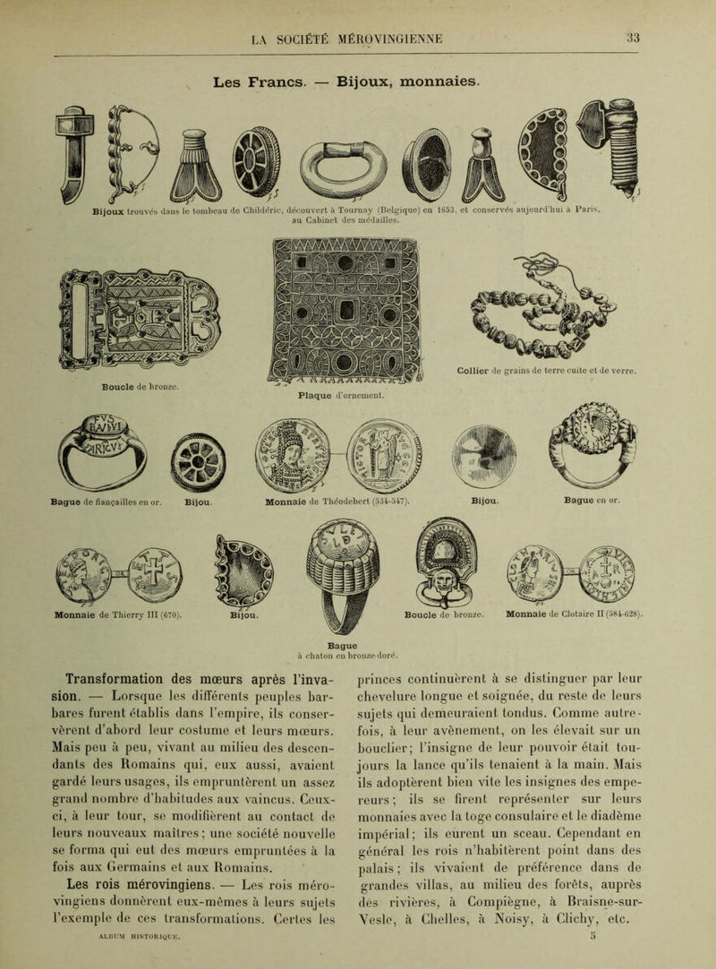 Les Francs. — Bijoux, monnaies. Bijoux trouvés dans le tombeau do Childéric, découvert à Tournay (Belgique) en 1653, et conservés aujourd’hui à Paris, au Cabinet des médailles. Boucle de bronze. Plaque d'ornement. Monnaie de Théodebert (534-547). Collier de grains de terre cuite et de verre. Bijou. Bague en or. Bague à chaton en bronze-doré. Transformation des mœurs après l’inva- sion. — Lorsque les différents peuples bar- bares furent établis dans l’empire, ils conser- vèrent d’abord leur costume et leurs mœurs. Mais peu à peu, vivant au milieu des descen- dants des Romains qui, eux aussi, avaient gardé leurs usages, ils empruntèrent un assez grand nombre d’habitudes aux vaincus. Ceux- ci, à leur tour, se modifièrent au contact de leurs nouveaux maîtres ; une société nouvelle se forma qui eut des mœurs empruntées à la fois aux Germains et aux Romains. Les rois mérovingiens. — Les rois méro- vingiens donnèrent eux-mêmes à leurs sujets l’exemple de ces transformations. Certes les princes continuèrent à se distinguer par leur chevelure longue et soignée, du reste de leurs sujets qui demeuraient tondus. Comme autre- fois, à leur avènement, on les élevait sur un bouclier; l’insigne de leur pouvoir était tou- jours la lance qu’ils tenaient à la main. Mais ils adoptèrent bien vite les insignes des empe- reurs ; ils se firent représenter sur leurs monnaies avec la toge consulaire et le diadème impérial; ils eurent un sceau. Cependant en général les rois n’habitèrent point dans des palais ; ils vivaient de préférence dans de grandes villas, au milieu des forêts, auprès des rivières, à Compiègne, à Braisne-sur- Vesle, à Chelles, à Noisy, à Clichy, etc. ALBUM HISTORIQUE.