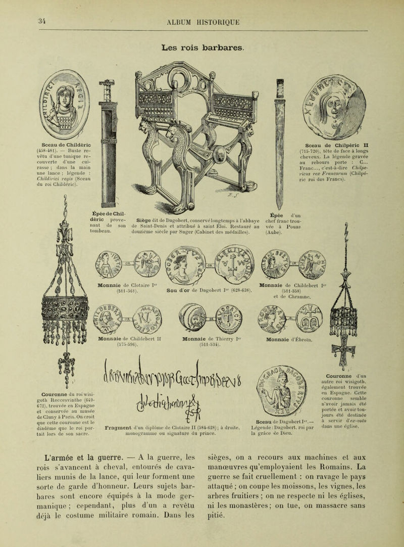 Les rois barbares. Siège dit de Dagobert, conservé longtemps à l'abbaye do Saint-Denis et attribué à saint Éloi. Restauré au douzième siècle par Suger (Cabinet des médailles). Épée de Chil- déric prove- nant de son tombeau. Epée d'un chef franc trou- vée à Pouan (Aube). Couronne du roiwisi- goth Reccesvinthe (649- 672), trouvée en Espagne et conservée au musée de Cluny à Paris. On croit que cette couronne est le diadème que le roi por- tait lors de son sacre. Fragment d'un diplôme de Clotaire II (584-628) ; à droite, monogramme ou signature du prince. Sceau de Dagobert Ier.— Légende : Dagobert, roi par la grâce de Dieu. Couronne d'un autre roi wisigoth, également trouvée en Espagne. Cette couronne semble n'avoir jamais été portée et avoir tou- jours été destinée à servir d'ex-voto dans une église. Sceau de Chilpéric II (715-720), tête de face à longs cheveux. La légende gravée au rebours porte : C... Franc..., c'est-à-dire Chilpe- ricus rex Francorum (Chilpé- ric roi des Francs). Monnaie de Clotaire Ier (511-561). Sou d'or de Dagobert I (628-638). Monnaie de Childebert II (575-596). Monnaie de Thierry ICI (511-534). Sceau de Childéric (458-481). — Buste re- vêtu d'une tunique re- couverte d’une cui- rasse ; dans la main une lance ; légende : Childirici rei/is (Sceau du roi Childéric). L’armée et la guerre. — A la guerre, les rois s’avancent à cheval, entourés de cava- liers munis de la lance, qui leur forment une sorte de garde d’honneur. Leurs sujets bar- bares sont encore équipés à la mode ger- manique ; cependant, plus d'un a revêtu déjà le costume militaire romain. Dans les sièges, on a recours aux machines et aux manœuvres qu’employaient les Romains. La guerre se fait cruellement : on ravage le pays attaqué ; on coupe les moissons, les vignes, les arbres fruitiers ; on ne respecte ni les églises, ni les monastères; on tue, on massacre sans pitié.