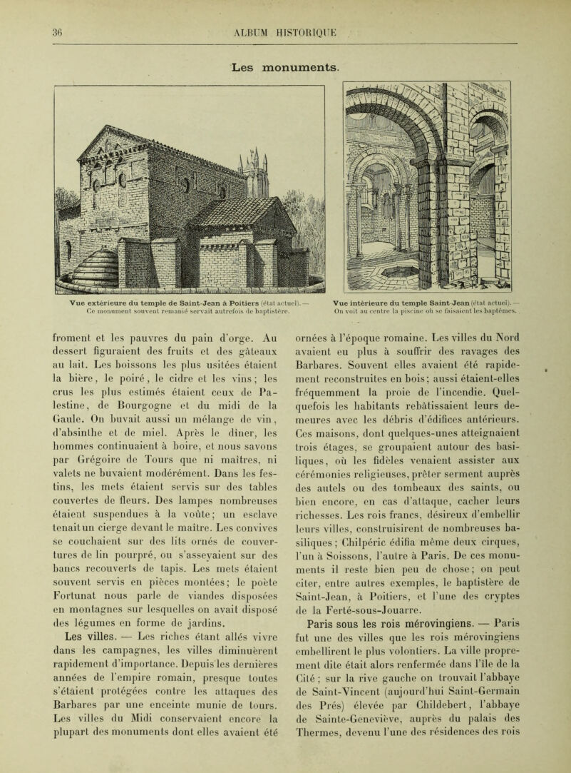 Les monuments. Vue extérieure du temple de Saint-Jean à Poitiers (état actuel).— Vue intérieure du temple Saint Jean (état actuei).— Ce monument souvent remanié servait autrefois de baptistère. On voit au centre la piscine où se faisaient les baptêmes. froment et les pauvres du pain d’orge. Au dessert figuraient des fruits et des gâteaux au lait. Les boissons les plus usitées étaient la bière, le poiré, le cidre et les vins ; les crus les plus estimés étaient ceux de Pa- lestine, de Bourgogne et du midi de la Gaule. On buvait aussi un mélange de vin, d’absinllie et de miel. Après le dîner, les hommes continuaient à boire, et nous savons par Grégoire de Tours que ni maîtres, ni valets ne buvaient modérément. Dans les fes- tins, les mets étaient servis sur des tables couvertes de fleurs. Des lampes nombreuses étaient suspendues à la voûte; un esclave tenait un cierge devant le maître. Les convives se couchaient sur des lits ornés de couver- tures de lin pourpré, ou s’asseyaient sur des bancs recouverts de lapis. Les mets étaient souvent servis en pièces montées ; le poète Fortunat nous parle de viandes disposées en montagnes sur lesquelles on avait disposé des légumes en forme de jardins. Les villes. — Les riches étant allés vivre dans les campagnes, les villes diminuèrent rapidement d’importance. Depuis les dernières années de l’empire romain, presque toutes s’étaient protégées contre les attaques des Barbares par une enceinte munie de tours. Les villes du Midi conservaient encore la plupart des monuments dont elles avaient été ornées à l’époque romaine. Les villes du Nord avaient eu plus à souffrir des ravages des Barbares. Souvent elles avaient été rapide- ment reconstruites en bois; aussi étaient-elles fréquemment la proie de l’incendie. Quel- quefois les habitants rebâtissaient leurs de- meures avec les débris d’édifices antérieurs. Ces maisons, dont quelques-unes atteignaient trois étages, se groupaient autour des basi- liques, où les fidèles venaient assister aux cérémonies religieuses, prêter serment auprès des autels ou des tombeaux des saints, ou bien encore, en cas d’attaque, cacher leurs richesses. Les rois francs, désireux d’embellir leurs villes, construisirent de nombreuses ba- siliques ; Chilpéric édifia même deux cirques, l'un à Soissons, l’autre à Paris. De ces monu- ments il reste bien peu de chose; on peut citer, entre autres exemples, le baptistère de Saint-Jean, à Poitiers, et l’une des cryptes de la Ferté-sous-Jouarre. Paris sous les rois mérovingiens. — Paris fut une des villes que les rois mérovingiens embellirent le plus volontiers. La ville propre- ment dite était alors renfermée dans file de la Cité ; sur la rive gauche on trouvait l’abbaye de Saint-Vincent (aujourd’hui Saint-Germain des Prés) élevée par Childebert, l’abbaye de Sainte-Geneviève, auprès du palais des Thermes, devenu l’une des résidences des rois