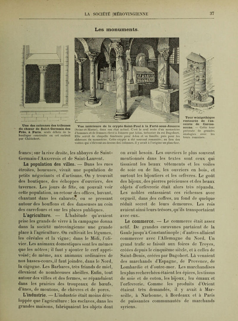 Les monuments. Une des colonnes des tribunes du chœur de Saint-Germain des Près, à Paris, seuls débris do la basilique construite en cet endroit par Ghildcbert. Vue intérieure de la crypte Saint-Paul à la Ferté-sous-Jouarre (Seine-ct-Marne), dans son état actuel. C'est le seul resto d'un monastère d’hommes et de femmes élevé à Jouarre par Adon, trésorier du roi Dagobert. Elle servit do chapelle funéraire pour Adon et sa famille, puis pour les abbesses du monastère. Cette crypte a été souvent remaniée; au lieu des voûtes qui s’élèvent au-dessus des colonnes, il y avait à l'origine un plancher. Tour wisigothique restaurée de l'en- ceinte de Carcas- sonne. — Cette tour présente do grandes analogies avec les tours romaines. francs; sur la rive droite, les abbayes de Sainl- Germain-l’Auxcrrois et de Saint-Laurent. La population des villes. — Dans les rues étroites, boueuses, vivait une population de petits négociants et d’artisans. On y trouvait des boutiques, des échoppes d’ouvriers, des tavernes. Les jours de fête, on pouvait voir cette population, au retour des offices, buvant, chantant dans les cabarets, on se pressant autour des bouffons et des danseuses au coin des carrefours et sur les places publiques. L’agriculture. — L’habitude qu’avaient prise les grands de vivre à la campagne donna dans la société mérovingienne une grande place à l’agriculture. On cultivait les légumes, les céréales et la vigne; dans le Midi, l’oli- vier. Les animaux domestiques sont les mêmes que les nôtres; il faut y ajouter le cerf appri- voisé; de même, aux animaux ordinaires de nos basses-cours, il faut joindre, dans le Nord, la cigogne. Les Barbares, très friands de miel, élevaient de nombreuses abeilles. Enfin, tout autour des villes et des fermes, se répandaient dans les prairies des troupeaux de bœufs, d’ânes, de moutons, de chèvres et de porcs. L’industrie. — L’industrie était moins déve- loppée que l’agriculture : les esclaves, dans les grandes maisons, fabriquaient les objets dont on avait besoin. Les ouvriers le plus souvent mentionnés dans les textes sont ceux qui tissaient les beaux vêtements et les voiles de soie ou de lin, les ouvriers en bois, et surtout les bijoutiers et les orfèvres. Le goût des bijoux, des pierres précieuses et des beaux objets d’orfèvrerie était alors très répandu. Les nobles entassaient ces richesses avec orgueil, dans des coffres, au fond de quelque réduit secret de leurs demeures. Les rois avaient ainsi leurs trésors, qu’ils transportaient avec eux. Le commerce. — Le commerce était assez actif. De grandes caravanes partaient de la Gaule jusqu’à Constantinople ; d’autres allaient commercer avec l’Allemagne du Nord. Un grand trafic se faisait aux foires de Troyes, créées depuis le cinquième siècle, et à celles de Saint-Denis, créées par Dagobert. Là venaient des marchands d’Espagne, de Provence, de Lombardie et d’outre-mer. Les marchandises les plus recherchées étaient les épices, les tissus de soie et de coton, les bijoux, les émaux et l’orfèvrerie. Comme les produits d'Orient étaient très demandés, il y avait à Mar- seille, à Narbonne, à Bordeaux et à Paris de puissantes communautés de marchands syriens.