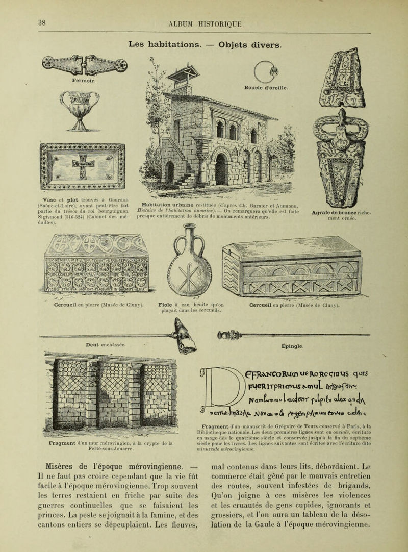 Agrafe de bronze riche- ment ornée. Les habitations. — Objets divers. 0 Boucle d'oreille. Vase et plat trouvés à Gourdon (Saône-et-Loire), ayant peut-être fait partie du trésor du roi bourguignon Sigismond (516-524) (Cabinet des mé- dailles). Habitation urbaine restituée (d après Ch. Garnier et Ammann. Histoire de l'habitation humaine). — On remarquera qu'elle est faite presque entièrement de débris do monuments antérieurs. Cercueil en pierre (Musée do Cluny). Fiole à eau bénite qu'on plaçait dans les cercueils. Cercueil en pierre (Musée de Cluny). Épingle. Ç'pUNCoRucn ue RoReçrB ys q urs FMeTtiTpRicr>us^<nuL piaml/MTtKnw l<rx«Jcfclif ■j'uljJiCn atftx an<jvy /J d'n au. «t> âi f t Fragment d’un manuscrit de Grégoire de Tours conservé à Paris, à la Bibliothèque nationale. Les deux premières lignes sont en onciale, écriture en usage dès le quatrième siècle et conservée jusqu’à la fin du septième siècle pour les livres. Les lignes suivantes sont écrites avec l'écriture dite minuscule mérovingienne. Dent enchâssée. Fragment d'un mur mérovingien, à la crypte de la Forté-sous-J ouarre. Misères de l’époque mérovingienne. — 11 ne faut pas croire cependant que la vie fût facile à l’époque mérovingienne. Trop souvent les terres restaient en friche par suite des guerres continuelles que se faisaient les princes. La peste se joignait à la famine, et des cantons entiers se dépeuplaient. Les fleuves, mal contenus dans leurs lits, débordaient. Le commerce était gêné par le mauvais entretien des routes, souvent infestées de brigands. Qu’on joigne à ces misères les violences et les cruautés de gens cupides, ignorants et grossiers, et. l'on aura un tableau de la déso- lation de la Gaule à l’époque mérovingienne.