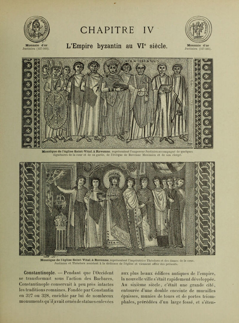 Monnaie d'or Justinien (527-565). CHAPITRE IV L’Empire byzantin au VIe siècle. Monnaie d’or Justinien (527-565). Mosaïque de l'église Saint-Vital, à Ravenne, représentant l'empereur Justinien accompagné de quelques dignitaires de la cour et de sa garde, de l’évoque de Ravenne Maximien et do son clergé. Mosaïque de l'église Saint-Vital, à Ravenne, représentant l’impératrice Théodora et des dames de la cour. Justinien et Théodora assistent à la dédicace de l’église et viennent offrir des présents. Constantinople. — Pendant que l’Occident se transformait sous l’action des Barbares, Constantinople conservait à peu près intactes les traditions romaines. Fondée par Constantin en 327 ou 328, enrichie par lui de nombreux monuments qu’ibavait ornés de statues enlevées aux plus beaux édifices antiques de l’empire, la nouvelle ville s’était rapidement développée. Au sixième siècle, c’était une grande cité, entourée d’une double enceinte de murailles épaisses, munies de tours et de portes triom- phales, précédées d’un large fossé, et s’éten-