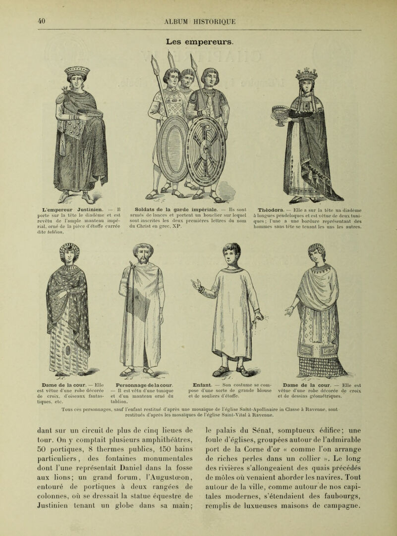 L'empereur Justinien. — Il porto sur la tête le diadème et est revêtu de l'ample manteau impé- rial. orné de la pièce d'étoffe carrée dite tablion. Les empereurs. Soldats de la garde impériale. — Ils sont armés de lances et portent un bouclier sur lequel sont inscrites les deux premières lettres du nom du Christ en grec, XP. Théodora. — Elle a sur la tète un diadème à longues pendeloques et est vêtue de deux tuni- ques ; l'une a une bordure représentant des hommes sans tête se tenant les uns les autres. Dame de la cour. — Elle est vêtue d’une robe décorée de croix, d'oiseaux fantas- tiques, etc. Personnage delà cour. — Il est vêtu d'une tunique et d’un manteau orné du tablion. Enfant. — Son costume se coin- Dame de la cour. — Elle est pose d’une sorte de grande blouse vêtue d’une robe décorée de croix et de souliers d’étoffe. et do dessins géométriques. Tous ces personnages, sauf l'enfant restitué d'après une mosaïque de l'église Saint-Apollinaire in Classe à Ravenne, sont restitués d’après les mosaïques de l'église Saint-Vital à Ravenne. dant sur un circuil de plus de cinq lieues de tour. On y comptait plusieurs amphithéâtres, 50 portiques, 8 thermes publics, 150 bains particuliers, des fontaines monumentales dont l’une représentait Daniel dans la fosse aux lions; un grand forum, l’Augustœon, entouré de portiques à deux rangées de colonnes, où se dressait la statue équestre de Justinien tenant un globe dans sa main; le palais du Sénat, somptueux édifice; une foule d’églises, groupées autour de l’admirable port de la Corne d’or « comme l’on arrange de riches perles dans un collier ». Le long des rivières s’allongeaient des quais précédés de môles où venaient aborder les navires. Tout autour de la ville, comme autour de nos capi- tales modernes, s’étendaient des faubourgs, remplis de luxueuses maisons de campagne.