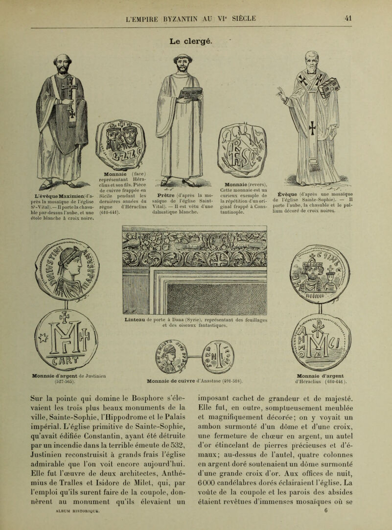 Le clergé. L'évêque Maximien d’a- près la mosaïque de l’église S1-Vital).— Il porte la chasu- ble par-dessus l'aube, et une étole blanche à croix noire. Monnaie (face) représentant Héra- clius et son fils. Pièce de cuivre frappéo en Sicile pendant les dernières années du règne d’Héraclius (610-041). (‘■-A1 (. A- |SSÿ Prêtre (d’après la mo- saïque de l’église Saint- Vital). — Il est vêtu d’une dalmatique blanche. Monnaie (revers), Cette monnaie est un curieux exemple de la répétition d’un ori- ginal frappé à Cons- tantinople. Évêque (d’après une mosaïque de l’église Sainte-Sophie). — Il porte l’aube, la chasuble et le pal- lium décoré de croix noires. Monnaie d’argent de Justinien (527-565). Linteau de porte à Dana (Syrie), représentant des feuillages et des oiseaux fantastiques. Monnaie de cuivre d’Anastase (491-518). Monnaie d’argent d’Héraclius (610-641). Sur la pointe qui domine le Bosphore s’éle- vaient les trois plus beaux monuments de la ville, Sainte-Sophie, l’Hippodrome et le Palais impérial. L’église primitive de Sainte-Sophie, qu’avait édifiée Constantin, ayant été détruite par un incendie dans la terrible émeute de 532, Justinien reconstruisit à grands frais l’église admirable que l’on voit encore aujourd’hui. Elle fut l’œuvre de deux architectes, Antlié- mius de Tralles et Isidore de Milel, qui, par l’emploi qu’ils surent faire de la coupole, don- nèrent au monument qu’ils élevaient un imposant cachet de grandeur et de majesté. Elle fut, en outre, somptueusement meublée et magnifiquement décorée; on y voyait un ambon surmonté d’un dôme et d’une croix, une fermeture de chœur en argent, un autel d’or étincelant de pierres précieuses et d’é- maux; au-dessus de l’autel, quatre colonnes en argent doré soutenaient un dôme surmonté d’une grande croix d’or. Aux offices de nuit, 6000 candélabres dorés éclairaient l’église. La voûte de la coupole et les parois des absides étaient revêtues d’immenses mosaïques où se 6 ALBUM HISTORIQUE.