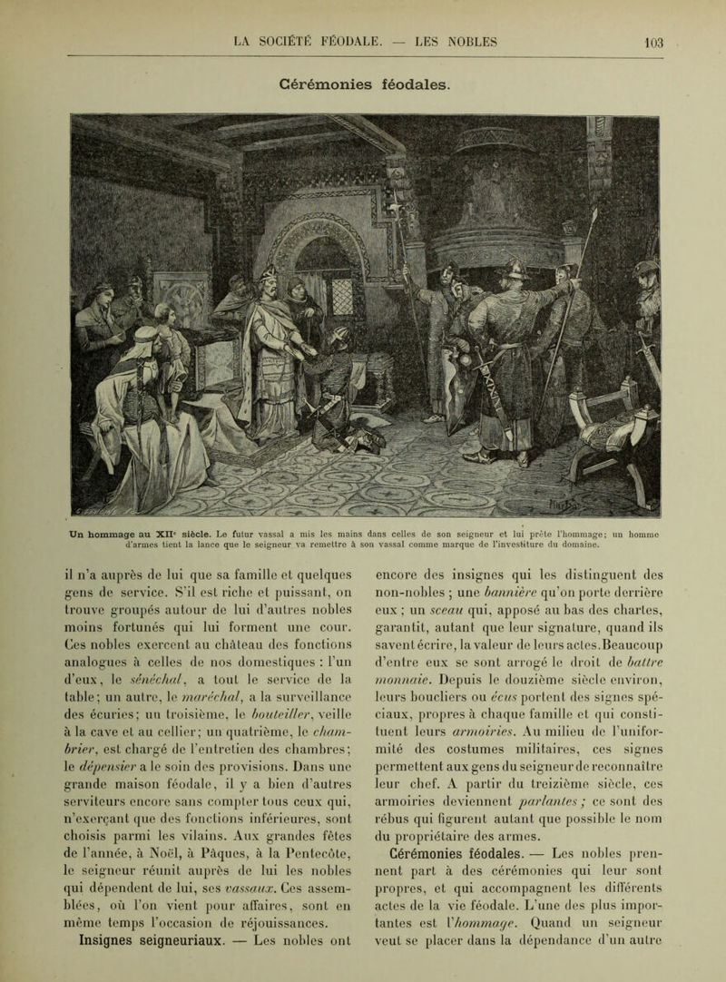 Cérémonies féodales. Un hommage au XII” siècle. Le futur vassal a mis les mains dans celles de son seigneur et lui prête l’hommage; un homme d'armes tient la lance que le seigneur va remettre à son vassal comme marque do l’investiture du domaine. il n’a auprès de lui que sa famille et quelques gens de service. S’il est riche et puissant, on trouve groupés autour de lui d’autres nobles moins fortunés qui lui forment une cour. Ces nobles exercent au château des fonctions analogues à celles de nos domestiques : l’un d’eux, le sénéchal, a tout le service de la table; un autre, le maréchal, a la surveillance des écuries; un troisième, le bouteil/er, xei 1 le à la cave et au cellier; un quatrième, le cham- brier, est chargé de l’entretien des chambres; le dépensier a le soin des provisions. Dans une grande maison féodale, il y a bien d’autres serviteurs encore sans compter tous ceux qui, n’exerçant que des fonctions inférieures, sont choisis parmi les vilains. Aux grandes fêtes de l’année, à Noël, à Pâques, à la Pentecôte, le seigneur réunit auprès de lui les nobles qui dépendent de lui, scs vassaux. Ces assem- blées, où l’on vient pour affaires, sont en même temps l’occasion de réjouissances. Insignes seigneuriaux. — Les nobles ont encore des insignes qui les distinguent des non-nobles ; une bannière qu’on porte derrière eux ; un sceau qui, apposé au bas des chartes, garantit, autant que leur signature, quand ils savent écrire, la valeur de leurs actes. Beaucoup d’entre eux se sont arrogé le droit de battre monnaie. Depuis le douzième siècle environ, leurs boucliers ou écus portent des signes spé- ciaux, propres à chaque famille et qui consti- tuent leurs armoiries. Au milieu de l’unifor- mité des costumes militaires, ces signes permettent aux gens du seigneur de reconnaître leur chef. A partir du treizième siècle, ces armoiries deviennent parlantes; ce sont des rébus qui figurent autant que possible le nom du propriétaire des armes. Cérémonies féodales. — Les nobles pren- nent part à des cérémonies qui leur sont propres, et qui accompagnent les différents actes de la vie féodale. L’une des plus impor- tantes est l'hommage. Quand un seigneur veut se placer dans la dépendance d’un autre