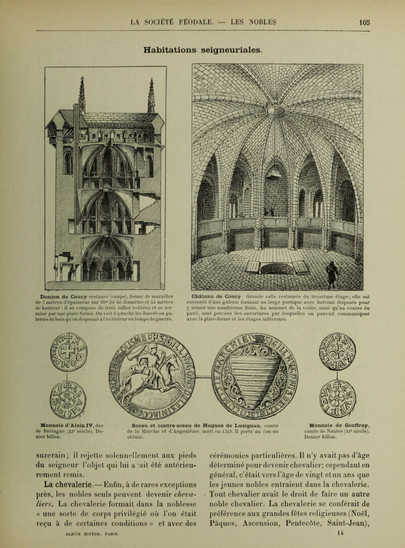Habitations seigneuriales. Donjon de Coucy restauré (coupe), formé de murailles de 7 mètres d'épaisseur sur o0“,5û de diamètre et ü5 mètres de hauteur : il se compose de trois salles voûtées et se ter- mine par une plate-forme. On voit à gauche les hourds ou ga- leries de bois qu'on disposait à l’extérieur en temps de guerre. Château de Coucy. Grande salle restaurée du troisième étage; ello est entourée d'une galerie formant un large portique avec balcons disposés pour y réunir une nombreuse foule. Au sommet de la voûte, ainsi qu'au centre du pavé, sont percées des ouvertures par lesquelles on pouvait communiquer avec la plate-forme et les étages inférieurs. Monnaie d'Alain IV, duc de Bretagne (xi“ siècle). De- nier billon. Sceau et contre sceau de Hugues de Lusignan, comte do la Marche et d’Angoulême, mort en 1249. Il porte au cou un olilant. Monnaie de Geoffroy, comte de Nantes (xi* siècle). Denier billon. suzerain; il rejette solennellement aux pieds du seigneur l’olijet qui lui a ail été antérieu- rement remis. La chevalerie.— Enfin, à de rares exceptions près, les nobles seuls peuvent devenir cheva- liers. La chevalerie formait dans la noblesse « une sorte de corps privilégié où l’on était reçu à de certaines conditions » et avec des cérémonies particulières. 11 n’y avait pas d’âge déterminé pour devenir chevalier; cependant en général, c’était vers l’âge de vingt et un ans que les jeunes nobles entraient dans la chevalerie. Tout chevalier avait le droit de faire un autre noble chevalier. La chevalerie se conférait de préférence aux grandes fêtes religieuses (Noël, Pâques, Ascension, Pentecôte, Saint-Jean), 14 ALBUM HISTOR. PARM.