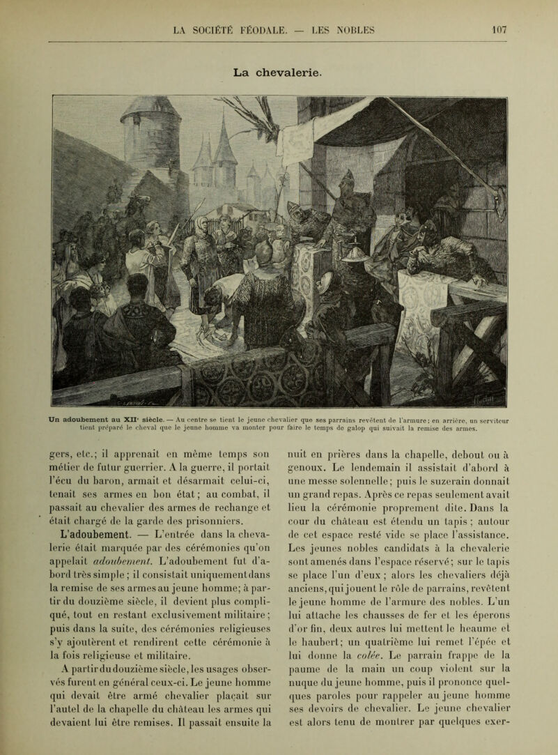La chevalerie. 1 A- i.«hhhb3 A«>,v\Vv fp lllllwra U, y Un adoubement au XII' siècle. — Au centre se tient le jeune chevalier que ses parrains revêtent de l'armure; en arrière, un serviteur tient préparé le cheval que le jeune homme va monter pour faire le temps de galop qui suivait la remise des armes. gers, clc.; il apprenait en même temps son métier de futur guerrier. A la guerre, il portait l’écu du baron, armait et désarmait celui-ci, tenait ses armes en bon état ; au combat, il passait au chevalier des armes de rechange et était chargé de la garde des prisonniers. L’adoubement. — L’entrée dans la cheva- lerie était marquée par des cérémonies qu’on appelait adoubement. L’adoubement fut d’a- bord très simple; il consistait uniquement dans la remise de ses armes au jeune homme; cà par- tir du douzième siècle, il devient plus compli- qué, tout en restant exclusivement militaire ; puis dans la suite, des cérémonies religieuses s’y ajoutèrent et rendirent cette cérémonie à la fois religieuse et militaire. A partir du douzième siècle, les usages obser- vés furent en général ceux-ci. Le jeune homme qui devait être armé chevalier plaçait sur l’autel de la chapelle du château les armes qui devaient lui être remises. Il passait ensuite la nuit en prières dans la chapelle, debout ou à genoux. Le lendemain il assistait d’abord à une messe solennelle; puis le suzerain donnait un grand repas. Après ce repas seulement avait lieu la cérémonie proprement dite. Dans la cour du château est étendu un tapis ; autour de cet espace resté vide se place l’assistance. Les jeunes nobles candidats à la chevalerie sont amenés dans l’espace réservé; sur le tapis se place l’un d’eux ; alors les chevaliers déjà anciens, qui jouent le rôle de parrains, revêtent le jeune homme de l’armure des nobles. L’un lui attache les chausses de fer et les éperons d’or fin, deux autres lui mettent le heaume et le haubert; un quatrième lui remet l’épée et lui donne la colée. Le parrain frappe de la paume de la main un coup violent sur la nuque du jeune homme, puis il prononce quel- ques paroles pour rappeler au jeune homme ses devoirs de chevalier. Le jeune chevalier est alors tenu de montrer par quelques exer-