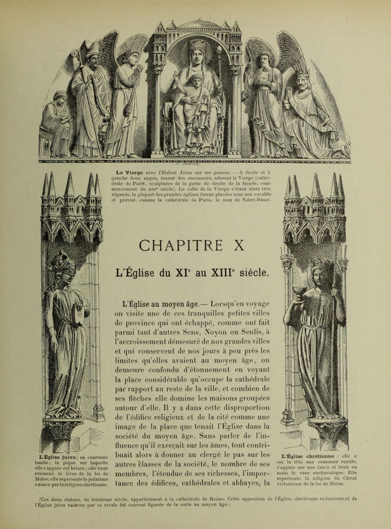 L'Église juive; sa couronne tombe ; la pique sur laquelle elle s’appuio est brisée ; elle tient retourné le livre de la loi de Moïse; elle représente le judaïsme vaincu par la religion chrétienne. La Vierge avec l’Enfant Jésus sur ses genoux.— A droite et à gauche deux anges, tenant des encensoirs, adorent la Vierge (cathé- drale do Paris, sculptures de la porte de droite de la façade, com- mencement du xin' siècle). Le culte de la Vierge s’étant alors très répandu, la plupart des grandes églises furent placées sous son vocable et prirent, comme la cathédrale de Paris, le nom de Notre-Dame. CHAPITRE X L’Église du XIe au XIIIe siècle. L’Église au moyen âge.— Lorsqu’on voyage on visite une de ces tranquilles petites villes de province qui ont échappé, comme ont fait parmi tant d’autres Sens, Noyon ou Senlis, à l’accroissement démesuré de nos grandes villes et qui conservent de nos jours à peu près les limites qu’elles avaient au moyen âge, on demeure confondu d’étonnement en voyant la place considérable qu’occupe la cathédrale par rapport au reste de la ville, et combien de ses llèches elle domine les maisons groupées autour d’elle. Il y a dans cette disproportion de l’édifice religieux et de la cité comme une image de la place que tenait l’Eglise dans la société du moyen âge. Sans parler de l’in- fluence qu’il exerçait sur les âmes, tout contri- buait alors à donner au clergé le pas sur les autres èlasses de la société, le nombre de ses membres, l’étendue de ses richesses, l’impor- tance des édifices, cathédrales et abbayes, la L’Église chrétienne : elle a sur la tête une couronne royale, s’appuie sur une lance et tient en main le vase eucharistique. Ello représente la religion du Christ victorieuse de la loi de Moïse. (Ces deux statues, du treizième siècle, appartiennent à la cathédrale de Reims. Cette opposition do l’Église chrétienne victorieuse,et de l’Église juive vaincue par sa rivale fut souvent figurée de la sorte au moyen âge.)