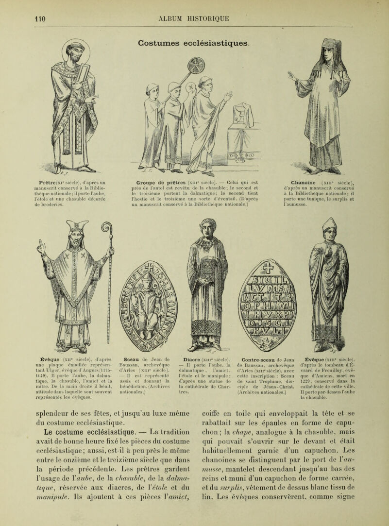 Prêtre (xi6 siècle), d’après un manuscrit conservé il la Biblio- thèque nationale ; il porte l'aube, l'élolc et une chasuble décorée de broderies. Groupe de prêtres (xnr siècle). — Celui qui est près de l'autel est revêtu do la chasuble; le second et le troisième portent la dalmatique ; le second tient l’hostie et le troisième une sorte d’éventail. (D’après un manuscrit conservé à la Bibliothèque nationale.) Chanoine (xiu siècle), d’après un manuscrit conservé à la Bibliothèque nationale ; il porte une tunique, le surplis et l'aumusse. Évêque (xu siècle), d’après une plaque émaillée représen- tant Ulger, évêque d'Angers{1125- 114-9). Il porte l’aube, la dalma- tique, la chasuble, l'amict et la mitre. De la main droite il bénit, attitude dans laquelle sont souvent représentés les évêques. Sceau de Jean de Baussan, archevêque d’Arles (xin6 siècle). — Il est représenté assis et donnant la bénédiction. (Archives nationales.) Diacre (xmc siècle). — Il porte l’aube, la dalmatique , l’amict, l’étole et le manipule ; if après une statue de la cathédrale de Char- tres. Contre-sceau de Jean de Baussan, archevêque d’Arles (xui6 siècle), avec cette inscription : Sceau de saint Trophime, dis- ciple de Jésus-Christ. (Archives nationales.) Évêque (xiii6 siècle), d'après le tombeau d'É- vrard de Frouilloy, évê- que d’Amiens, mort en 1229, conservé dans la cathédrale de cette ville. Il porte par-dessus l'aube la chasuble. splendeur de ses fêtes, et jusqu’au luxe même du costume ecclésiastique. Le costume ecclésiastique. — La tradition avait de bonne heure fixé les pièces du costume ecclésiastique; aussi,est-il à peu près le même entre le onzième et le treizième siècle que dans la période précédente. Les prêtres gardent l’usage de Yaube, de la chasuble, de la dalma- tique, réservée aux diacres, de Yétole et du manipule, ils ajoutent à ces pièces Yamict, coiffe en toile qui enveloppait la tête et se rabattait sur les épaules en forme de capu- chon ; la chape, analogue à la chasuble, mais qui pouvait s’ouvrir sur le devant et était habituellement garnie d’un capuchon. Les chanoines se distinguent par le port de Y a li- masse, mantelet descendant jusqu’au bas des reins et muni d’un capuchon de forme carrée, et du surplis, vêtement de dessus blanc tissu de lin. Les évêques conservèrent, comme signe