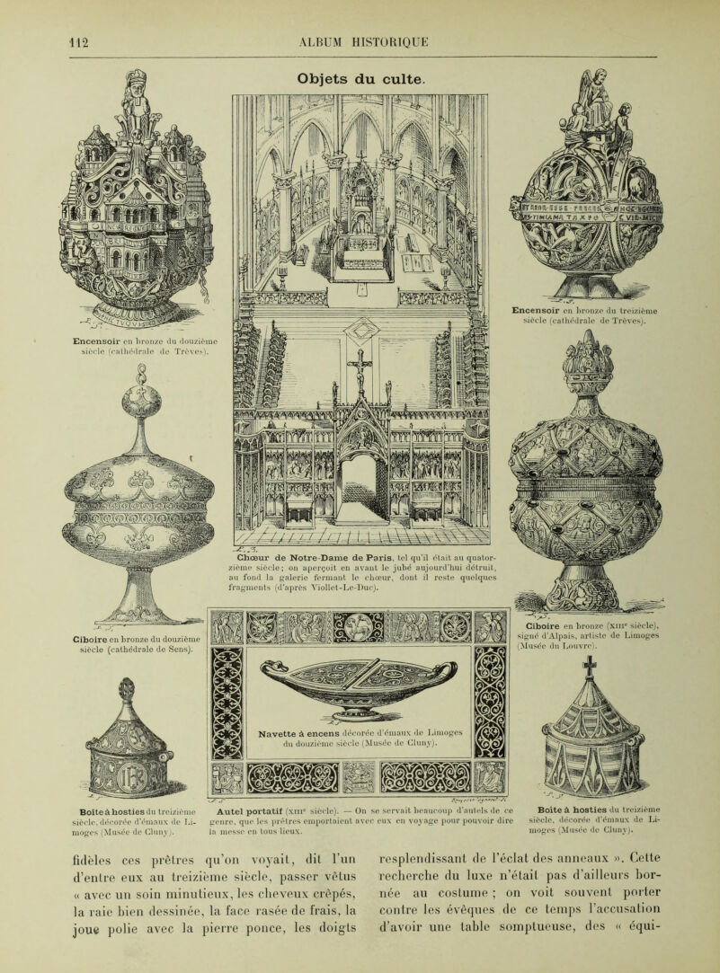 Objets du culte raiifla-ggsis ■ ïriMiAMk'Tnlît& \^j&: Encensoir en bronze du treizième siècle (cathédrale de Trêves). Encensoir en bronze du douzième siècle (cathédrale de Trêves). Chœur de Notre-Dame de Paris, tel qu’il était au quator- zième siècle; on aperçoit en avant le jubé aujourd’hui détruit, au fond la galerie fermant le chœur, dont il reste quelques fragments (d'après Viollet-Lc-Dur). Ciboire en bronze (xni° siècle), signé d’Alpais, artiste de Limoges Musée du Louvre). Ciboire en bronze du douzième siècle (cathédrale de Sens). Navette à encens décorée d’émaux do Limoges du douzième siècle (Musée de Cluny). jLçjnn liiif Eç3| jJjSn n kd Ifji jifcgXSj KteZ -c-r ■ Boîteàhostiesdu treizième Autel portatif (xtiic siècle). — On se servait beaucoup d’autels de ce siècle, décorée d’émaux do Li- genre, que les prêtres emportaient avec eux en voyage pour pouvoir dire nioges (Musée de Cluny). la messe en tous lieux. Boîte à hosties du treizième siècle, décorée d’émaux de Li- moges (Musée de Cluny). fidèles ces prêtres qu’on voyait, dit l’un d’entre eux au treizième siècle, passer vêtus « avec un soin minutieux, les cheveux crêpés, la raie bien dessinée, la face rasée de Irais, la joue polie avec la pierre ponce, les doigts resplendissant de l’éclat des anneaux ». Cette recherche du luxe n’était pas d’ailleurs bor- née au costume ; on voit souvent porter contre les évêques de ce temps l’accusation d’avoir une table somptueuse, des « équi-