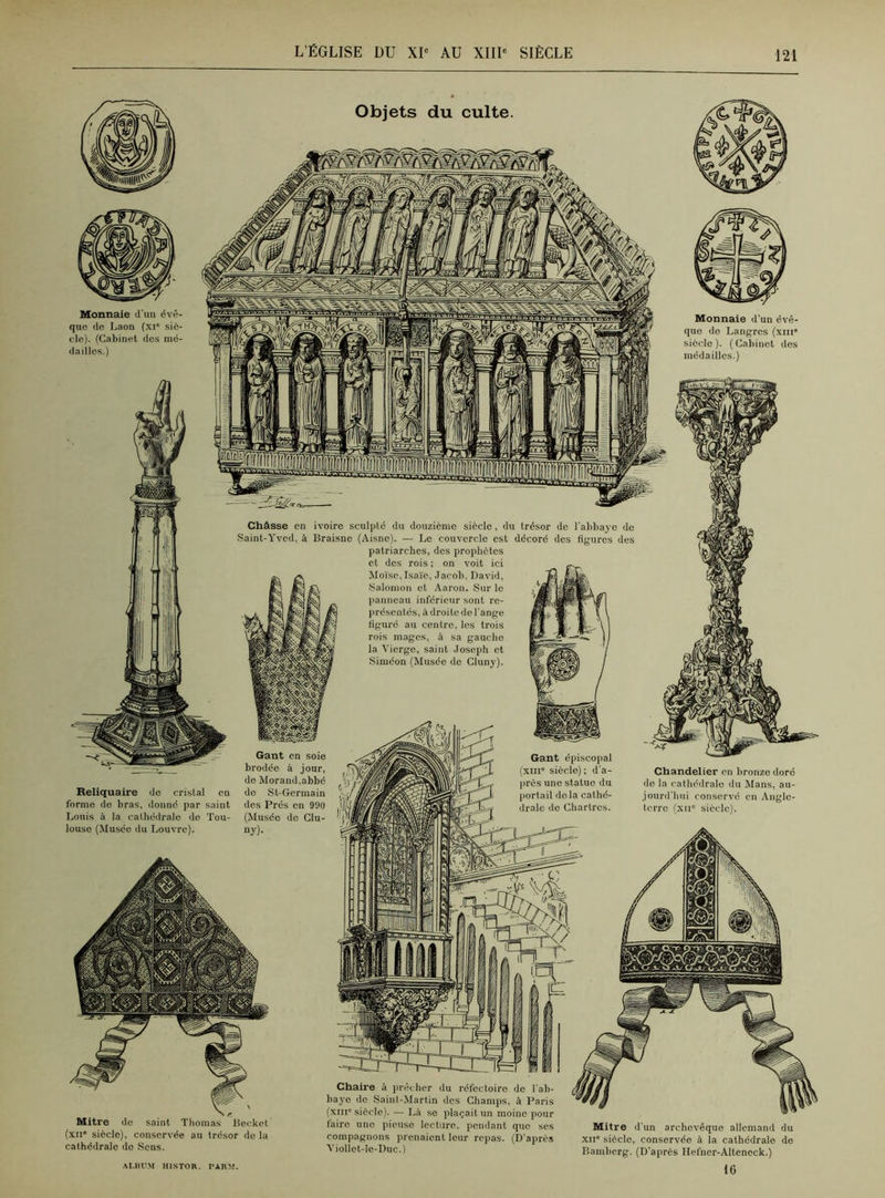 Objets du culte. Monnaie d’un évê- que de Laon (xi° siè- cle). (Cabinet des mé- dailles.) Monnaie d’un évê- que de Langres (xin siècle ). ( Cabinet des médailles.) Châsse en ivoire sculpté du douzième siècle, du trésor de l'abbaye de Saint-Yvcd, à Braisne (Aisne). — Le couvercle est décoré des figures des patriarches, des prophètes et des rois ; on voit ici Moïse, Isaïe, Jacob, David, Salomon et Aaron. Sur le panneau inferieur sont re- présentés, à droite de l’ange figuré au centre, les trois rois mages, à sa gaucho la Vierge, saint Joseph et Siméon (Musée do Cluny). Reliquaire de cristal en forme do bras, donné par saint Louis à la cathédrale de Tou- louse (Musée du Louvre). Gant en soie brodée à jour, de Morand,abbé do St-Germain des Prés en 990 (Musée de Clu- ny). Gant épiscopal xm° siècle) ; d'a- près une statue du portail delà cathé- drale de Chartres. Chandelier en bronze doré de la cathédrale du Mans, au- jourd’hui conservé en Angle- terre (xnc siècle). Mitre do saint Thomas Bocket (xii* siècle), conservée au trésor de la cathédrale de Sens. ALBUM HISTOB. PABM. Chaire à prêcher du réfectoire de l’ab- baye de Saint-Martin des Champs, à Paris (xin° siècle). — Là se plaçait un moine pour faire une pieuse lecture, pendant que ses compagnons prenaient leur repas. (D’après Viollet-le-Duc.) Mitre d’un archevêque allemand du xii* siècle, conservée à la cathédrale de Bamberg. (D’aprcs Hefner-Alteneck.) 16