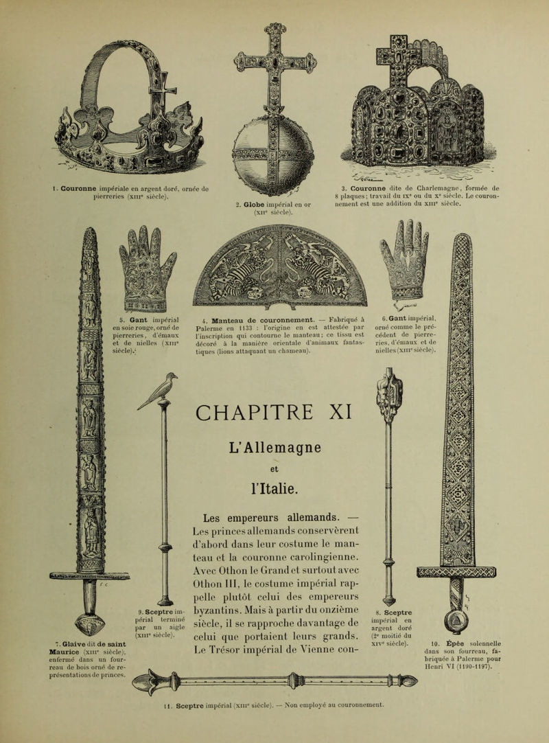 I. Couronne impériale en argent doré, ornée do pierreries (xin0 siècle). 2. Globe impérial en or (xne siècle). 3. Couronne dite do Charlemagne, formée de 8 plaques ; travail du ix ou du x° siècle. Lo couron- nement est une addition du xme siècle. 7. Glaive dit de saint Maurice (xiu siècle), enfermé dans un four- 4. Manteau de couronnement. — Fabriqué à Païenne en 1133 : l’origine en est attestée par l'inscription qui contourne le manteau ; ce tissu est décoré à la manière orientale d’animaux fantas- tiques (lions attaquant un chameau). CHAPITRE XI L’Allemagne et l’Italie. Les empereurs allemands. — Les princes allemands conservèrent d’abord dans leur costume le man- teau et la couronne carolingienne. Avec Othon le Grand et surtout avec Othon III, le costume impérial rap- pelle plutôt celui des empereurs byzantins. Mais à partir du onzième siècle, il se rapproche davantage de celui que portaient leurs grands. Le Trésor impérial de Vienne con- reau de bois orné de re- présentations de princes. 6. Gant impérial, orné comme le pré- cédent de pierre- ries, d’émaux et de nielles (xiii“ siècle). 8. Sceptre impérial en argent doré (2° moitié du xiv° siècle). 10. Épée solennelle dans son fourreau, fa- briquée à Palerme pour Henri VI (1190-1197). H. Sceptre impérial (xm1' siècle). — Non employé au couronnement.