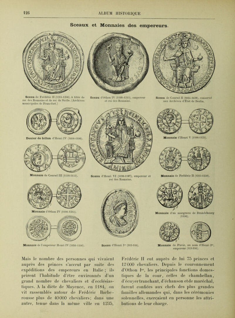 Sceaux et Monnaies des empereurs. Sceau de Frédéric II (1215-1250), à titre de roi des Romains et de roi de Sicile. (Archives municipales de Francfort.) Sceau d’Othon IV (1198-1215), empereur et roi des Romains. Sceau de Conrad II (1024-1039), conservé aux Archives d'État de Berlin. Denier de billon d'IIenri IV (1056-1100). Monnaie de Conrad III (1138-1152). Monnaie d'Othon IV (1198-1215). Monnaie de l'empereur Henri IV (1056-1106). Sceau d’IIcDri VI (1190-1191), empereur et roi des Romains. Sceau d’Henri I (919-936). Monnaie de Frédéric II (1215-1250). Monnaie d'un margrave de Brandebourg (1150). Monnaie de Pavie, au nom d'Henri I,r, empereur (919-936). Mais le nombre des personnes qui vivaient auprès des princes s’accrut par suite des expéditions des empereurs en Italie ; ils prirent l’habitude d’être environnés d’un grand nombre de chevaliers et d’ecclésias- tiques. A la diète de Mayence, en 1184, on vit rassemblés autour de Frédéric Barbe- rousse plus de 40000 chevaliers; dans une autre, tenue dans la môme ville en 1235, Frédéric 11 eut auprès de lui 75 princes et 12 000 chevaliers. Depuis le couronnement d’Othon Ier, les principales fonctions domes- tiques de la cour, celles de chambellan, d’écuyer tranchant, d’échanson etdc maréchal, furent confiées aux chefs des plus grandes familles allemandes qui, dans les cérémonies solennelles, exerçaient en personne les attri- butions de leur charge.