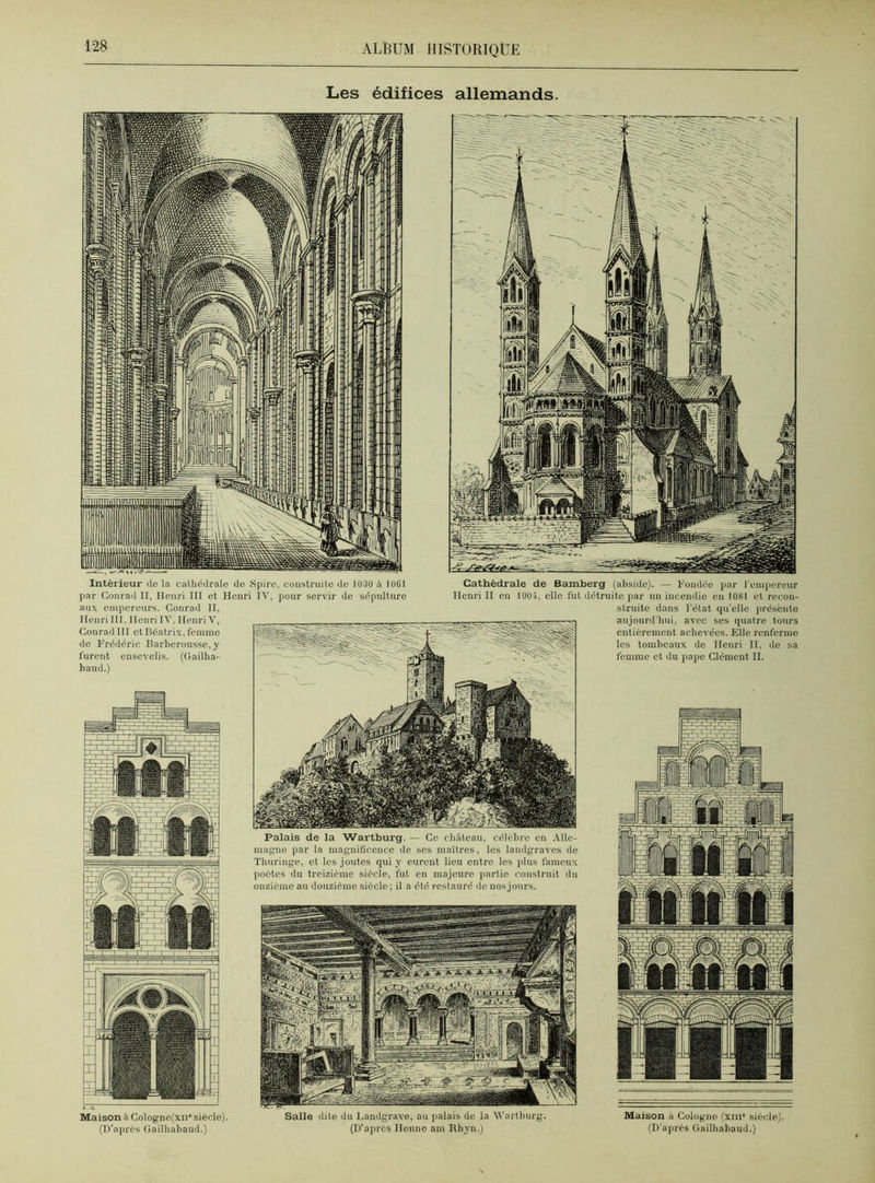 Les édifices allemands. Palais de la Wartburg. — Ce château, célèbre en Alle- magne par la magnificence de ses maîtres, les landgraves de Thuringc, et les joutes qui y curent lieu entre les plus fameux poètes du treizième siècle, fut en majeure partie construit du onzième au douzième siècle ; il a été restauré de nosjours. Intérieur de la cathédrale de Spire, construite de 1030 à 1061 par Conrad II, Henri III et Henri IV, pour servir de sépulture aux empereurs. Conrad II, Henri III, Henri IV, Henri V, Conrad III et Béatrix, femme de Frédéric Barhcrousse, y furent ensevelis. (Gailha- baud.) Cathédrale de Bamberg (abside). — Fondée par l’empereur Henri II en 1001, elle fut détruite par un incendie en 1081 et recon- struite dans l’état qu’elle présente aujourd'hui, avec ses quatre tours entièrement achevées. Elle renferme les tombeaux de Henri II. de sa femme et du pape Clément II. Maison à Cologne(xn' siècle). (D’après Gailhabaud.) Salle dite du Landgrave, au palais de la Wartburg. (D’aprcs Henno am Rhyn.) Maison à Cologne (xm* siècle). (D'après Gailhabaud.)