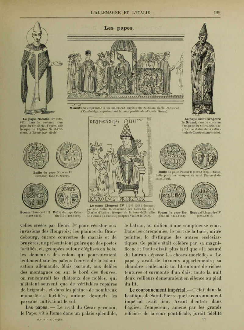 Le pape Nicolas Ier (858- 867), dans le costume d'un pape du xi” siècle, d’après une fresque de l’église Saint-Clé- ment, à Home (xi siècle). Bulle du papo Nicolas I“r (858-867), face et revers. Sceau d’innocent III (1198-1216). Bulle du pape Céles- tin III (119I-H98). Le pape Clément IV ( 1285-1268) donnant par une bulle la couronne des Deux-Siciles à Charles d’Anjou ; fresque de la tour de) la ville de Pernes (Vaucluse) (d’après Viollet-le-Duc). Le pape saint Grégoire le Grand, dans le costume d’un pape du xni siècle, d’a- près une statue de la cathé- drale deChartres(xm siècle). Sceau du pape Eu- Sceau d'Alexandre IV gène III 1145-1153). (1254-1261). velles créées par Henri Ier pour résister aux invasions des Hongrois; les plaines du Bran- debourg, encore couvertes de marais et de bruyères, ne présentaient guère que des postes fortifiés, et, groupées autour d’églises en bois, les demeures des colons qui poursuivaient lentement sur les païens l'œuvre de la coloni- sation allemande. Mais partout, aux défilés des montagnes ou sur le bord des lleuves, on rencontrait les châteaux des nobles, qui n’étaient souvent que de véritables repaires de brigands, et dans les plaines de nombreux monastères fortifiés, autour desquels les paysans cultivaient le sol. Les papes. — Le rival du César germain, le Pape, vit à Rome dans un palais splendide, le Latran, au milieu d'une somptueuse cour. Dans les cérémonies, le port de la tiare, mitre pointue, le distingue des autres ecclésias- tiques. Ce palais était célèbre par sa magni- ficence; Dante disait plus tard que « la beauté du Latran dépasse les choses mortelles ». Le pape y avait de luxueux appartements ; sa chambre renfermait un lit entouré de riches tentures et surmonté d’un dais; toute la nuit deux veilleurs demeuraient en silence au pied du lit. Le couronnement impérial.—C’était dans la basilique de Saint-Pierre que le couronnement impérial avait lieu. Avant d’entrer dans l’église, l’empereur, amené par les grands officiers de la cour pontificale, jurait fidélité 17 ALBUM HISTORIQUE