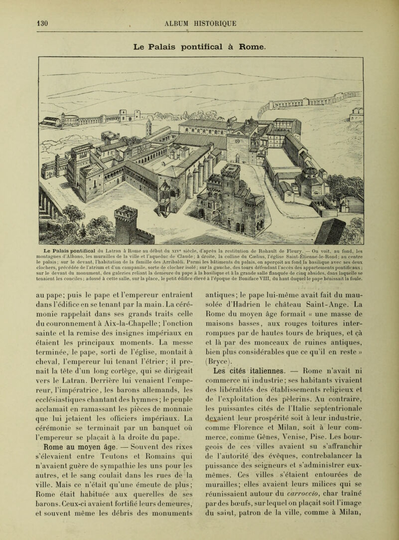 Le Palais pontifical à Rome. Le Palais pontifical du Latran à Rome au début du xiv” siècle, d'après la restitution de Rohault de Fleury. — On voit, au fond, les montagnes d'Albano, les murailles de la ville et l’aqueduc de Claude; à droite, la colline du Coelius, l'église Saint-Étienne-le-Rond; au centre le palais ; sur le devant, l'habitation de la famille des Arribaldi. Parmi les bâtiments du palais, on aperçoit au fond la basilique avec ses deux clochers, précédée de l’atrium et d’un campanile, sorte de clocher isolé ; sur la gauche, des tours défendant l’accès des appartements pontificaux ; sur le devant du monument, des galeries reliant la demeure du pape à la basilique et à la grande salle flanquée de cinq absides, dans laquelle se tenaient les conciles ; adossé à cette salle, sur la place, le petit édifice élevé à l’époque de Boniface VIII, du haut duquel le pape bénissait la foule. au pape; puis le pape et l’empereur entraient dans l’édifice en se tenant par la main. La céré- monie rappelait dans ses grands traits celle du couronnement à Aix-la-Chapelle ; Fonction sainte et la remise des insignes impériaux en étaient les principaux moments. La messe terminée, le pape, sorti de l’église, montait à cheval, l’empereur lui tenant l’étrier; il pre- nait la tête d’un long cortège, qui se dirigeait vers le Latran. Derrière lui venaient l’empe- reur, l’impératrice, les barons allemands, les ecclésiastiques chantant des hymnes ; le peuple acclamait en ramassant les pièces de monnaie que lui jetaient les officiers impériaux. La cérémonie se terminait par un banquet où l’empereur se plaçait à la droite du pape. Rome au moyen âge. — Souvent des rixes s’élevaient entre Teutons et Romains qui n’avaient guère de sympathie les uns pour les autres, et le sang coulait dans les rues de la ville. Mais ce n’était qu’une émeute de plus; Rome était habituée aux querelles de ses barons. Ceux-ci avaient fortifié leurs demeures, et souvent même les débris des monuments antiques; le pape lui-même avait fait du mau- solée d’Hadrien le château Saint-Ange. La Rome du moyen âge formait « une masse de maisons basses, aux rouges toitures inter- rompues par de hautes tours de briques, et çà et là par des monceaux de ruines antiques, bien plus considérables que ce qu’il en reste » (Bryce). Les cités italiennes. — Rome n’avait ni commerce ni industrie; ses habitants vivaient des libéralités des établissements religieux et de l’exploitation des pèlerins. Au contraire, les puissantes cités de l’Italie septentrionale devaient leur prospérité soit à leur industrie, comme Florence et Milan, soit à leur com- merce, comme Gènes, Venise, Pise. Les bour- geois de ces villes avaient su s’affranchir de F autorité des évêques, contrebalancer la puissance des seigneurs et s’administrer eux- mêmes. Ces villes s’étaient entourées de murailles; elles avaient leurs milices qui se réunissaient autour du carroccio, char traîné par des bœufs, sur lequel on plaçait soit l’image du saint, patron de la ville, comme à Milan,