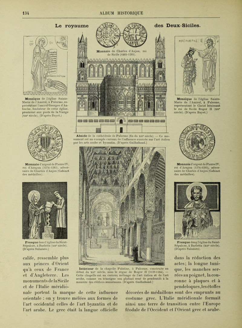 Mosaïque de l'église Sainte- Marie de l’Amiral, à Païenne, re- présentant l'amiral Georges d’An- tioche, fondateur de cette église, prosterné aux pieds de la Vierge (xne siècle). (D’après Bayet.) Monnaie d’argent de Pierre IV, roi d’Aragon (1276-1285), adver- saire de Charles d’Anjou (Cabinet des médailles). Mosaïque de l’église Sainte- Marie de l’Amiral, à Païenne, représentant le Christ bénissant le roi de Sicile Roger II (xne siècle). (D’après Bayet.) Monnaie d’argent de Pierre IV, roi d’Aragon (1276-1285), adver- saire de Charles d’Anjou (Cabinet des médailles). Fresque dans l’église du S’aint- Sépulcre, à Barletta (xn° siècle). (D’après Salazaro.) calife, ressemble plus aux princes d’Orient Fresque dans l’église du Saint- Sépulcre, à Barletta (xns siècle). (D’apres Salazaro). dans la rédaction des actes; la longue tuni- Le royaume Abside de la cathédrale de Palerme (fin du xue siècle). — Ce mo- nument est un exemple curieux de l’influence exercée sur l'art italien par les arts arabe et byzantin. (D'après Gailhabaud.) des Deux-Siciles. qu’à ceux de France et d’Angleterre. Les monuments delaSicile et de l’Italie méridio- nale portent la marque de cette influence orientale : on y trouve mêlées aux formes de l’art occidental celles de l’art byzantin et de l’art arabe. Le grec était la langue officielle que, les manches ser- rées au poignet, la cou- ronne à plaques et à pendeloques,les étoffes décorées de médaillons sont des emprunts au costume grec. L’Italie méridionale formait ainsi une terre de transition entre l’Europe féodale de l’Occident et l’Orient grec et arabe. Intérieur de la chapelle Palatine, à Palerme, construite au début du xii° siècle, sous le règne do Roger II (1129-1154). — Cette chapelle est un curieux mélange de l’art italien et de l’art arabe, comme en témoigne son plafond orné de pendentifs à la manière des édifices musulmans. (D’après Gailhabaud.)