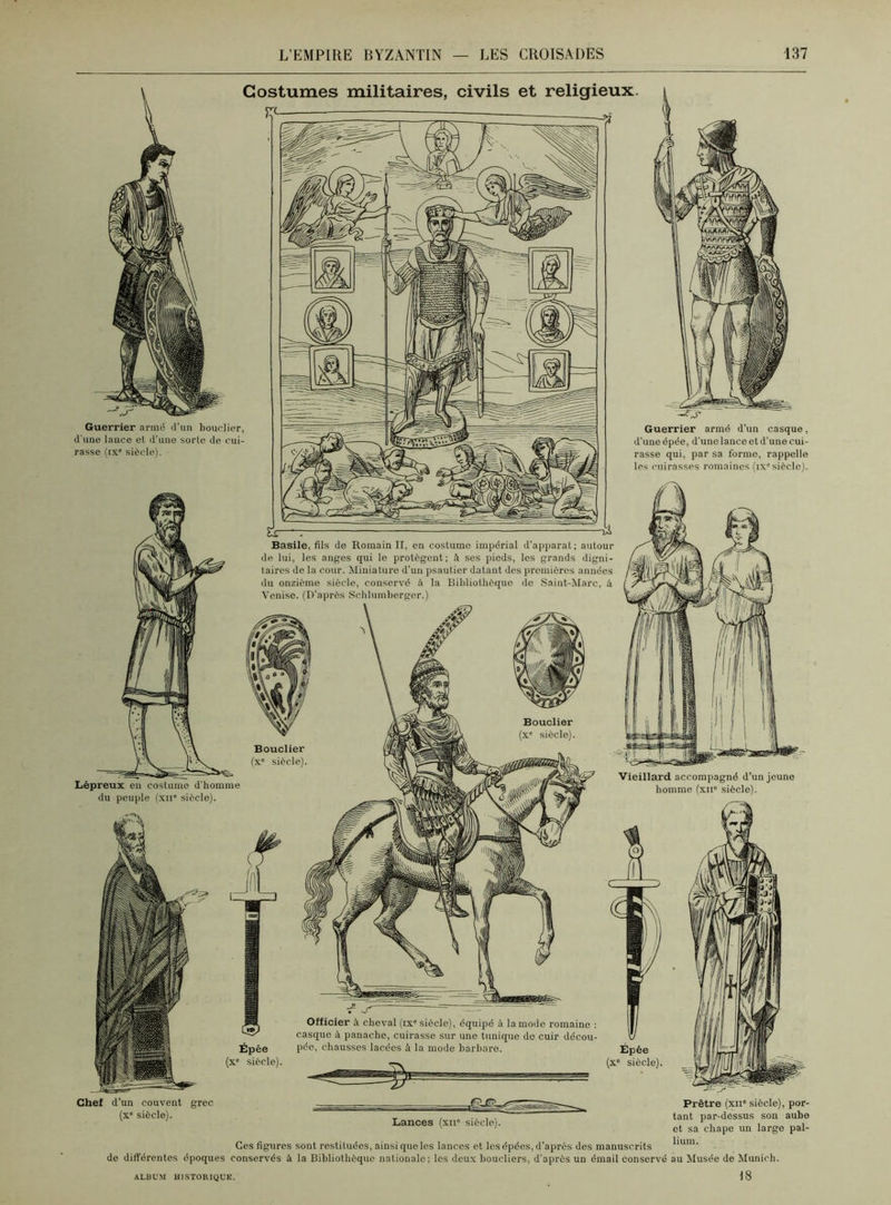 Bouclier (xc siècle). Lépreux eu costume d'homme du peuple (xir siècle). Bouclier (xc siècle). Vieillard accompagné d’un jeune homme (xn° siècle). Épée (x° siècle). Officier à cheval (ix* siècle), équipé à la mode romaine : casque à panache, cuirasse sur une tunique do cuir décou- pée, chausses lacées à la mode barbare. Épée (x° siècle) Chef d’un couvent (x° siècle). grec Lances (xii° siècle). Prêtre (xir siècle), por- tant par-dessus son aube et sa chape un large pal- lium. Ces figures sont restituées, ainsi que les lances et les épées, d’après des manuscrits de différentes époques conservés à la Bibliothèque nationale; les deux boucliers, d’après un émail conservé au Musée de Munich. 18 Basile, fils de Romain II, en costume impérial d’apparat ; autour de lui, les anges qui le protègent; à ses piods, les grands digni- taires de la cour. Miniature d'un psautier datant des premières années du onzième siècle, conservé à la Bibliothèque de Saint-Marc, à Venise. (D’après Schlumberger.) Costumes militaires, civils et religieux Guerrier armé d’un bouclier, d une lance et d’une sorte de cui- rasse (ix“ siècle). Guerrier armé d’un casque, d’une épée, d'une lance et d'une cui- rasse qui, par sa forme, rappelle les cuirasses romaines (ix siècle). ALBUM HISTORIQUE.