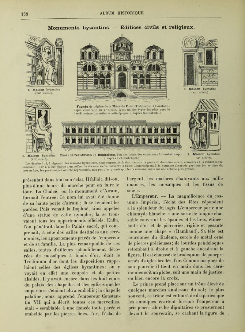 Monuments byzantins. — Édifices civils et religieux. 2. Maison byzantine (xii* siècle). Façade de l'église de la Mère de Dieu (Théotocos), A Constanti- nople, construite au x° siècle. C'est un des types les plus purs de l'architecture byzantine à cette époque. (D'après Gailhabaud.) 3. Maison byzantine Essai de restitution du Boukoléon, l’un des palais des empereurs à Constantinople. 4. Maison byzantine (xii siècle). (D'après Schluniberger.) (x siècle). Les dessins 1, 2, 3, figurant des maisons byzantines, sont empruntés à des manuscrits grecs du douzième siècle, conservés à la Bibliothèque nationale - le n»Và une plaque d'un coffret du dixième siècle conservé à Sens. Conformément à la coutume observée par tous les artistes du moyen âge, les personnages ont été représentés, non pas plus grands que leurs maisons, mais sur une échelle plus grande. présentait dans tout son éclat. Il fallait, dit-on, plus d’une heure de marche pour en faire le tour. La Chalcé, ou le monument d’Airain, formait l’entrée. Ce nom lui avait été donné de sa haute porte d’airain ; là se tenaient les gardes. Puis venait la Daphné, ainsi appelée d’une statue de cette nymphe; là se trou- vaient tous les appartements officiels. Enfin, l’on pénétrait dans le Palais sacré, qui com- prenait, à côté des salles destinées aux céré- monies, les appartements privés de l’empereur et de sa famille. La plus remarquable de ces salles, toutes d’ailleurs splendidement déco- rées de mosaïques à fonds d’or, était le Triclinium d’or dont les dispositions rappe- laient celles des églises byzantines; on y voyait en effet une coupole et de petites absides. Il y avait encore dans les huit cours du palais des chapelles et des églises que les empereurs s’étaient plu à embellir ; la chapelle palatine, nous apprend l’empereur Constan- tin VII qui a décrit toutes ces merveilles, était « semblable à une fiancée toute parée et embellie par les pierres fines, l’or, l’éclat de l’argent, les marbres chatoyants aux mille nuances, les mosaïques et les tissus de soie ». L’Empereur. — La magnificence du cos- tume impérial, l’éclat des fêtes répondent à la splendeur du logis. L’empereur porte une chlamyde blanche, « une sorte de longue cha- suble couvrant les épaules et les bras, étince- lante d’or et de pierreries, rigide et pesante comme une chape » (Rambaud). Sa tête est couronnée du diadème, cercle de métal orné de pierres précieuses; de lourdes pendeloques retombant à droite et à gauche encadrent la figure. 11 est chaussé de brodequins de pourpre ornés d’aigles brodés d’or. Comme insignes de son pouvoir il tient en main dans les céré- monies soit un globe, soit une main de justice, ou bien encore la croix. Le prince prend place sur un trône élevé de quelques marches au-dessus du sol; le plus souvent, ce trône est entouré de draperies que les eunuques écarLent lorsque l’empereur a pris place; alors les dignitaires se prosternent devant le souverain, se cachant la figure de