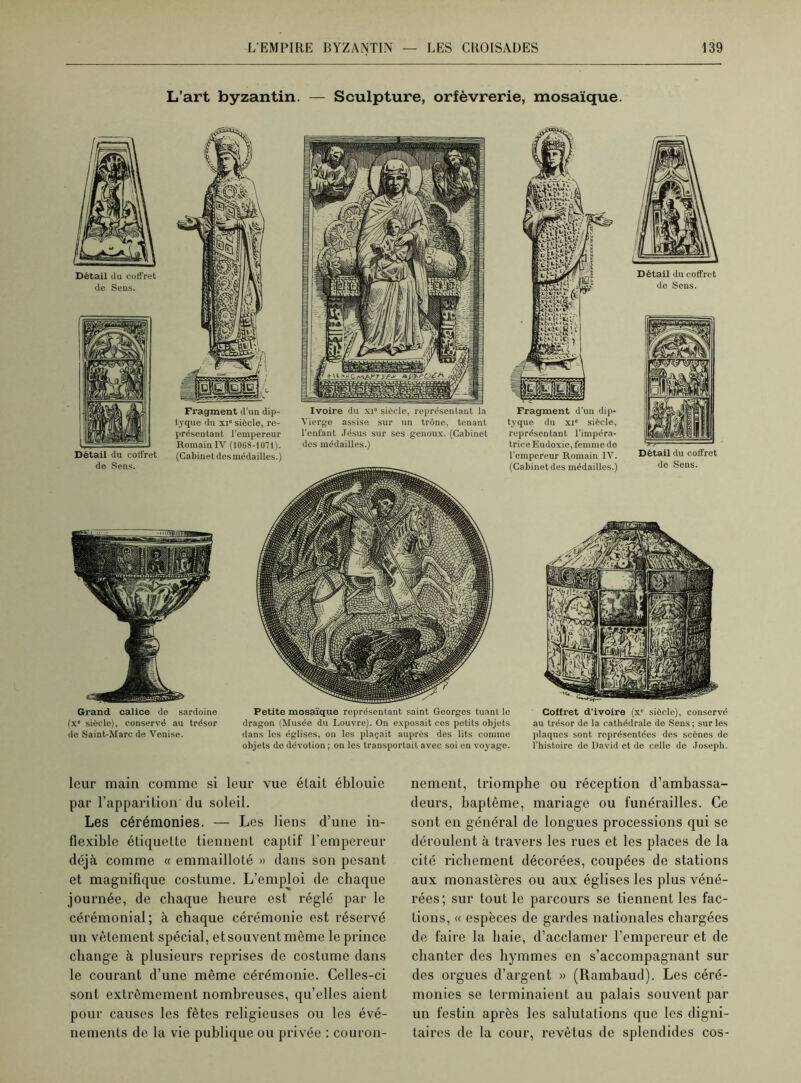 L’art byzantin. — Sculpture, orfèvrerie, mosaïque. Détail du coffret de Sens. Ivoire du xi siècle, représentant la Vierge assise sur un trône, tenant l'enfant Jésus sur ses genoux. (Cabinet dos médailles.) Fragment d’un dip- tyque du xi” siècle, représentant l’impéra- trice Eudoxie, femme de l'empereur Romain IV. (Cabinet des médailles.) Détail du coffret do Sens. Détail du coff ret de Sens. Grand calice de sardoine (x° siècle), conservé au trésor de Saint-Marc de Venise. Petite mosaïque représentant saint Georges tuant le dragon (Musée du Louvre). On exposait ces petits objets dans les églises, on les plaçait auprès des lits comme objets de dévotion ; on les transportait avec soi en voyage. Coffret d’ivoire (x“ siècle), conserve au trésor de la cathédrale de Sens ; sur les plaques sont représentées des scènes de l’histoire de David et de celle de Joseph. leur main comme si leur vue était éblouie par l’apparition du soleil. Les cérémonies. — Les liens d’une in- flexible étiquette tiennent captif l’empereur déjà comme « emmailloté » dans son pesant et magnifique costume. L’emploi de chaque journée, de chaque heure est réglé par le cérémonial; à chaque cérémonie est réservé un vêtement spécial, et souvent même le prince change à plusieurs reprises de costume dans le courant d’une même cérémonie. Celles-ci sont extrêmement nombreuses, qu’elles aient pour causes les fêtes religieuses ou les évé- nements de la vie publique ou privée : couron- nement, triomphe ou réception d’ambassa- deurs, baptême, mariage ou funérailles. Ce sont en général de longues processions qui se déroulent à travers les rues et les places de la cité richement décorées, coupées de stations aux monastères ou aux églises les plus véné- rées; sur tout le parcours se tiennent les fac- tions, « espèces de gardes nationales chargées de faire la haie, d’acclamer l’empereur et de chanter des liymmes en s’accompagnant sui- des orgues d’argent » (Ramhaud). Les céré- monies se terminaient au palais souvent par un festin après les salutations que les digni- taires de la cour, revêtus de splendides cos-
