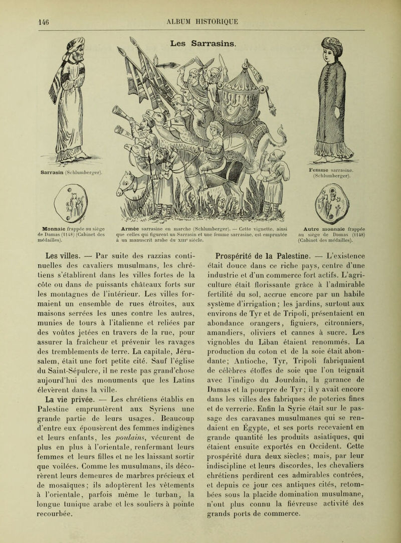 Monnaie frappée au sicgc de Damas (1148) (Cabinet des médailles). Les Sarrasins. Armée sarrasine en marche (Schlumberger). — Cette vignette, ainsi que celles qui figurent un Sarrasin et une femme sarrasine, qsl empruntée à un manuscrit arabe du xni° siècle. Femme sarrasine. (Schlumberger). Autre monnaie frappée au siège de Damas (1148) (Cabinet dos médailles). Les villes. — Par suite des razzias conti- nuelles des cavaliers musulmans, les chré- tiens s’établirent dans les villes fortes de la côte ou dans de puissants châteaux forts sur les montagnes de l’intérieur. Les villes for- maient un ensemble de rues étroites, aux maisons serrées les unes contre les autres, munies de tours à l’italienne et reliées par des voûtes jetées en travers de la rue, pour assurer la fraîcheur et prévenir les ravages des tremblements de terre. La capitale, Jéru- salem, était une fort petite cité. Sauf l’église du Saint-Sépulcre, il ne reste pas grand’chose aujourd’hui des monuments que les Latins élevèrent dans la ville. La vie privée. — Les chrétiens établis en Palestine empruntèrent aux Syriens une grande partie de leurs usages. Beaucoup d’entre eux épousèrent des femmes indigènes et leurs enfants, les poulains, vécurent de plus en plus à l’orientale, renfermant leurs femmes et leurs hiles et ne les laissant sortir que voilées. Comme les musulmans, ils déco- rèrent leurs demeures de marbres précieux et de mosaïques ; ils adoptèrent les vêtements à l’orientale, parfois même le turban, la longue tunique arabe et les souliers à pointe recourbée. Prospérité de la Palestine. — L’existence était douce dans ce riche pays, centre d’une industrie et d’un commerce fort actifs. L’agri- culture était florissante grâce à l’admirable fertilité du sol, accrue encore par un habile système d’irrigation; les jardins, surtout aux environs de Tyr et de Tripoli, présentaient en abondance orangers, figuiers, citronniers, amandiers, oliviers et cannes à sucre. Les vignobles du Liban étaient renommés. La production du coton et de la soie était abon- dante; Antioche, Tyr, Tripoli fabriquaient de célèbres étoffes de soie que l’on teignait avec l’indigo du Jourdain, la garance de Damas et la pourpre de Tyr; il y avait encore dans les villes des fabriques de poteries fines et de verrerie. Enfin la Syrie était sur le pas- sage des caravanes musulmanes qui se ren- daient en Égypte, et ses ports recevaient en grande quantité les produits asiatiques, qui étaient ensuite exportés en Occident. Cette prospérité dura deux siècles; mais, par leur indiscipline et leurs discordes, les chevaliers chrétiens perdirent ces admirables contrées, et depuis ce jour ces antiques cités, retom- bées sous la placide domination musulmane, n’ont plus connu la fiévreuse activité des grands ports de commerce.