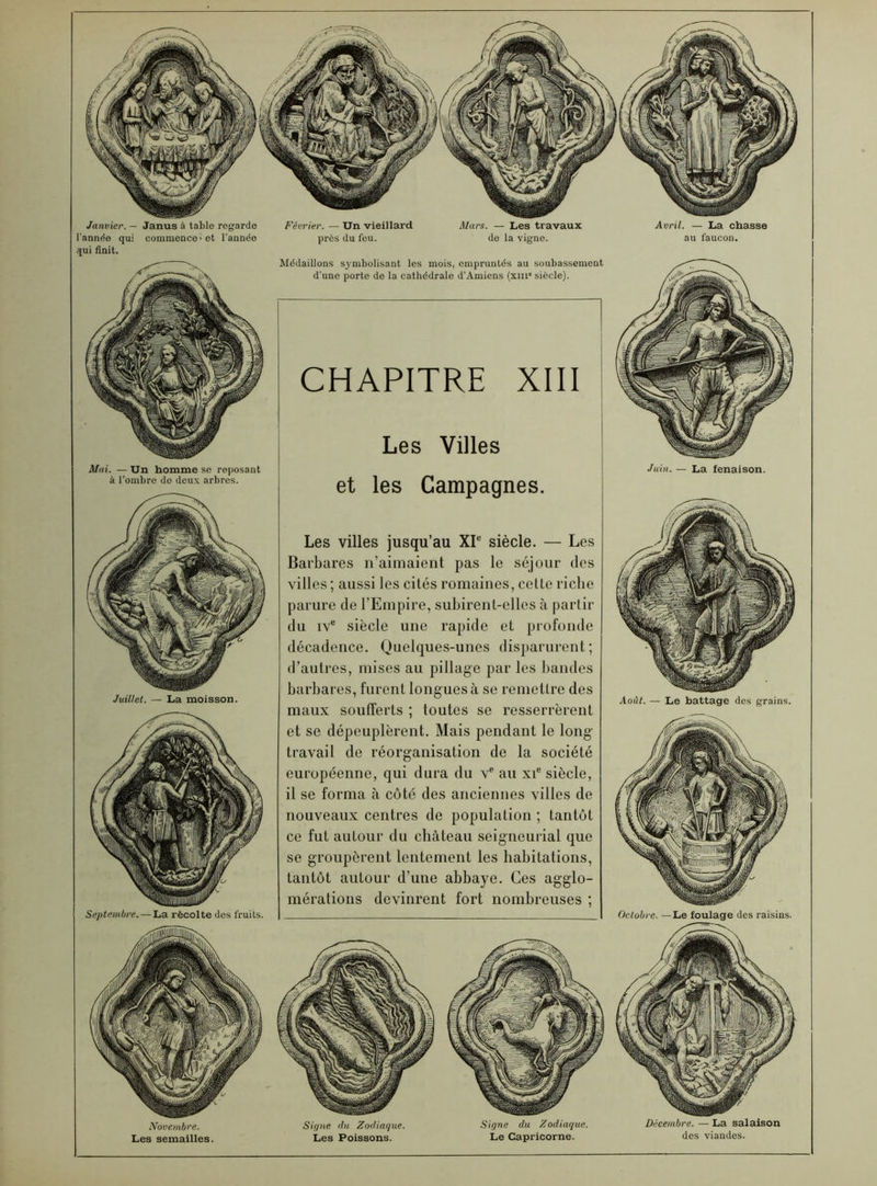 Janvier. — Janus à table regarde l’année qui commence 'et l’année qui finit. Mai. — Un homme se reposant à l’ombre de deux arbres. Juillet. — La moisson. Septembre. — La récolte des fruits. Novembre. Les semailles. Février. — Un vieillard près du feu. Mars. — Les travaux de la vigne. Avril. — La chasse au faucon. Médaillons symbolisant les mois, empruntés au soubassement d’une porte de la cathédrale d’Amiens (xm siècle). CHAPITRE XIII Les Villes et les Campagnes. Les villes jusqu’au XIe siècle. — Les Barbares n’aimaient pas le séjour des villes ; aussi les cités romaines, cette riche parure de l’Empire, subirent-elles à partir du ive siècle une rapide et profonde décadence. Quelques-unes disparurent; d’autres, mises au pillage par les bandes barbares, furent longues à se remettre des maux soufferts ; toutes se resserrèrent et se dépeuplèrent. Mais pendant le long- travail de réorganisation de la société européenne, qui dura du ve au xie siècle, il se forma à côté des anciennes villes de nouveaux centres de population ; tantôt ce fut autour du château seigneurial que se groupèrent lentement les habitations, tantôt autour d’une abbaye. Ces agglo- mérations devinrent fort nombreuses ; Signe du Zodiaque. Les Poissons. Signe du Zodiaque. Le Capricorne. Juin. — La fenaison. Août. — Le battage des grains. Octobre. — Le foulage des raisins. Décembre. — La salaison des viandes.