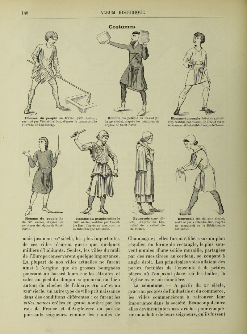 Costumes. Homme du peuple au travail (xii' siècle), restitué par Viollet-Le-Duc, d'après le manuscrit do Herrade de Lamlsberg. Homme du peuple au travail (fin du xi° siècle), d'après les peintures de l'église de Saint-Savin. Homme du peuple (fin du xie siècle), d'après les peintures de l’église de Saint- Savin. Homme du peuple (milieu du xm siècle), restitué par Viollet- Le-Duc, d'après un manuscrit de la Bibliothèque nationale. Bourgeois (xm' siè- cle), d'après un bas- relief de la cathédrale de Reims. Homme du peuple (début du xue siè- cle), restitué par Viollet-Le-Duc, d'après un manuscrit delà bibliothèque de Tours. Bourgeois (fin du xm' siècle), restitué par Viollet-Le-Duc, d'après un manuscrit de la Bibliothèque nationale. mais jusqu’au xie siècle, les plus importantes de ces villes n’eurent guère que quelques milliers d’habitants. Seules, les villes du midi de l’Europe conservèrent quelque importance. La plupart de nos villes actuelles ne furent ainsi à l’origine que de grosses bourgades poussant au hasard leurs ruelles étroites et sales au pied du donjon seigneurial ou bien autour du clocher de l’abbaye. Au xne et au xme siècle, un autre type de ville prit naissance dans des conditions différentes : ce furent les villes neuves créées en grand nombre par les rois de France et d’Angleterre ou par de puissants seigneurs, comme les comtes de Champagne ; elles furent édifiées sur un plan régulier, en forme de rectangle, le plus sou- vent munies d’une solide muraille, partagées par des rues tirées au cordeau, se coupant à angle droit. Les principales voies allaient des portes fortifiées de l’enceinte à de petites places où l’on avait placé, ici les balles, là l’église avec son cimetière. La commune. — A partir du xie siècle, grâce au progrès de l’industrie et du commerce, les villes commencèrent à retrouver leur importance dans la société. Beaucoup d’entre elles devinrent alors assez riches pour conqué- rir ou acheter de leurs seigneurs, qu’ils fussent