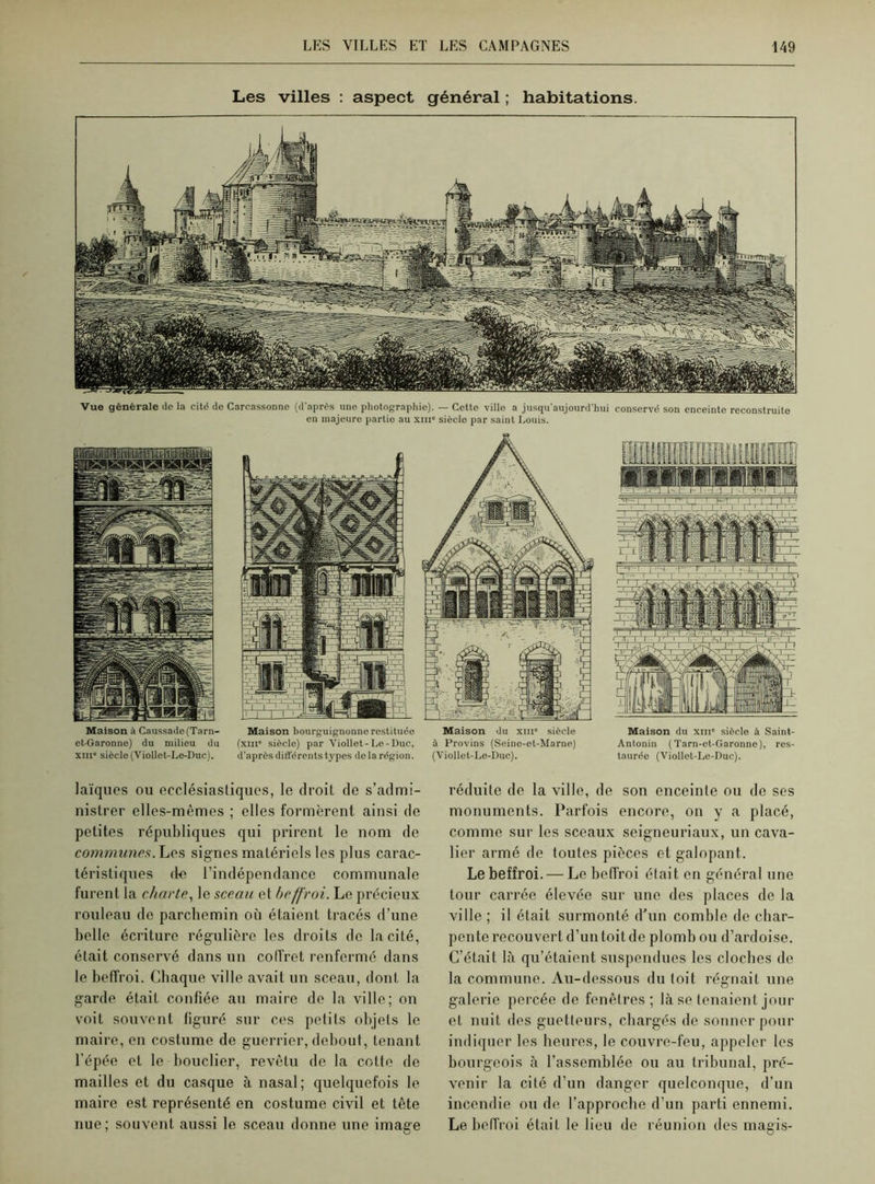 Les villes : aspect général ; habitations. Vue générale de la cité de Carcassonne (d'après une photographie). — Cette ville a jusqu'aujourd’hui conservé son enceinte reconstruite en majeure partie au xme sièclo par saint Louis. Maison bourguignonne restituée Maison du xiii” siècle (xiii' siècle) par Viollet-Le-Duc, à Provins (Seine-et-Marne) d’après différents types de la région. (Viollet-Le-Duc). Maison à Caussade(Tarn- et-Garonne) du milieu du xme siècle (Viollet-Le-Duc). Maison du xiii' siècle à Saint- Antonin (Tarn-et-Garonne), res- taurée (Viollet-Le-Duc). laïques ou ecclésiastiques, le droit de s’admi- nistrer elles-mêmes ; elles formèrent ainsi de petites républiques qui prirent le nom de communes. Les signes matériels les plus carac- téristiques de l’indépendance communale furent la charte, le sceau et beffroi. Le précieux rouleau de parchemin où étaient tracés d’une belle écriture régulière les droits de la cité, était conservé dans un coffret renfermé dans le beffroi. Chaque ville avait un sceau, dont la garde était confiée au maire do la ville; on voit souvent figuré sur ces petits objets le maire, en costume de guerrier, debout, tenant l’épée et le bouclier, revêtu de la cotte de mailles et du casque à nasal; quelquefois le maire est représenté en costume civil et tête nue; souvent aussi le sceau donne une image réduite de la ville, de son enceinte ou de ses monuments. Parfois encore, on y a placé, comme sur les sceaux seigneuriaux, un cava- lier armé de toutes pièces et galopant. Le beffroi. — Le beffroi était en général une tour carrée élevée sur une des places de la ville ; il était surmonté d'un comble de char- pente recouvert d’un toit de plomb ou d’ardoise. C’était là qu’étaient suspendues les cloches de la commune. Au-dessous du toit régnait une galerie percée de fenêtres; là se tenaient jour et nuit des guetteurs, chargés de sonner pour indiquer les heures, le couvre-feu, appeler les bourgeois à l’assemblée ou au tribunal, pré- venir la cité d’un danger quelconque, d’un incendie ou de l’approche d’un parti ennemi. Le beffroi était le lieu de réunion des magis-