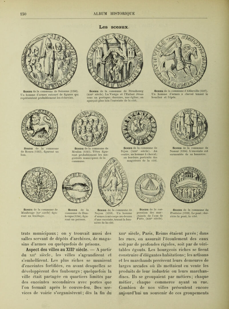 Les sceaux. Sceau tle la commune de Soissons (1248). Uu homme d'armes entouré de figures qui représentent probablement les échevins. Sceau de la commune de Strasbourg (xiii* siècle). La Vierge et l’Enfant Jésus sous un portique ; derrière, une église ; on aperçoit plus loin l'enceinte de la cité. Sceau de la commune d’Abbeville (1187). Un homme d’armes à cheval tenant lo bouclier et l’épée. Sceau do la commune de Rouen (1262), figurant un lion. Sceau de la commune de Maubeuge (xie siècle) figu- rant un feuillage. Meulan (1243). Têtes figu- rant probablement les ma- gistrats municipaux de la commune. Sceau de la commune de Dijon (xiii6 siècle). Au centre, un homme à cheval ; en bordure, portraits des magistrats de la cité. Sceau do la commune de Dun- kerque(1244), figu- rant un poisson. Sceau de la commune de Xovon (1259). Un homme d'armes à mi-corps au-dessus d’une enceinte, tenant la ban- nière do la cité. Sceau de la cor- poration des mar- chands de l’eau de Paris (xme siècle). Sceau de la commune de Namur (1264). L’enceinte est surmontée de sa bannière. Sceau de la commune de Pontoise (1228). Le pont; der- rière le pont, la cité. trats municipaux ; on y trouvait aussi des salles servant tle dépôts d’archives, de maga- sins d’armes ou quelquefois de prisons. Aspect des villes au XIIIe siècle. — A partir du xne siècle, les villes s’agrandirent et s’embellirent. Les plus riches se munirent d’enceintes fortifiées, en avant desquelles se développèrent des faubourgs ; quelquefois la ville était partagée en quartiers limités par des enceintes secondaires avec portes que l’on fermait après le couvre-feu. Des ser- vices de voirie s’organisèrent; dès la fin du xuie siècle, Paris, Reims étaient pavés; dans les rues, on assurait l’écoulement des eaux soit par de profondes rigoles, soit par de véri- tables égouts. Les bourgeois riches se firent construire d’élégantes habitations; les artisans et les marchands percèrent leurs demeures de larges arcades où ils mettaient en vente les produits de leur industrie ou leurs marchan- dises. Ils se groupaient par métiers; chaque métier, chaque commerce ayant sa rue. Combien de nos villes présentent encore aujourd’hui un souvenir de ces groupements