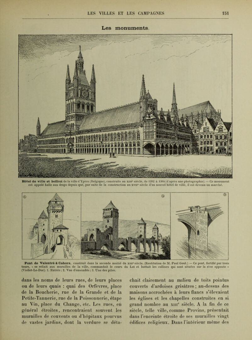 Les monuments. Hôtel de ville et beffroi do la ville d’Ypres (Belgique), construits au xm’ siècle, de 1202 à 1304 (d'après une photographie). — Ce monument est appelé halle aux draps depuis que, par suite do la construction au xvn siècle d’un nouvel hôtel de ville, il est devenu un marche. Pont de Valentré à Cahors, construit dans la seconde moitié du xni° siècle. (Restitution de M. Paul Goût.) — Ce pont, fortifié par trois tours, « se reliait aux murailles de la ville, commandait le cours du Lot et battait les collines qui sont situées sur la rive opposée » (Viollet-Le-Duc). 1. Entrée; 2. Vue d’ensemble; 3. Une des piles. dans les noms de leurs rues, de leurs places ou de leurs quais : quai des Orfèvres, place de la Boucherie, rue de la Grande et de la Petite-Tannerie, rue de la Poissonnerie, étape au Vin, place du Change, etc. Les rues, en général étroites, rencontraient souvent les murailles de couvents ou d’hôpitaux pourvus de vastes jardins, dont la verdure se déta- chait clairement au milieu de toits pointus couverts d’ardoises grisâtres ; au-dessus des maisons accrochées à leurs flancs s’élevaient les églises et les chapelles construites en si grand nombre au xmc siècle. A la fin de ce siècle, telle ville, comme Provins, présentait dans l’enceinte étroite de ses murailles vingt édifices religieux. Dans l’intérieur même des
