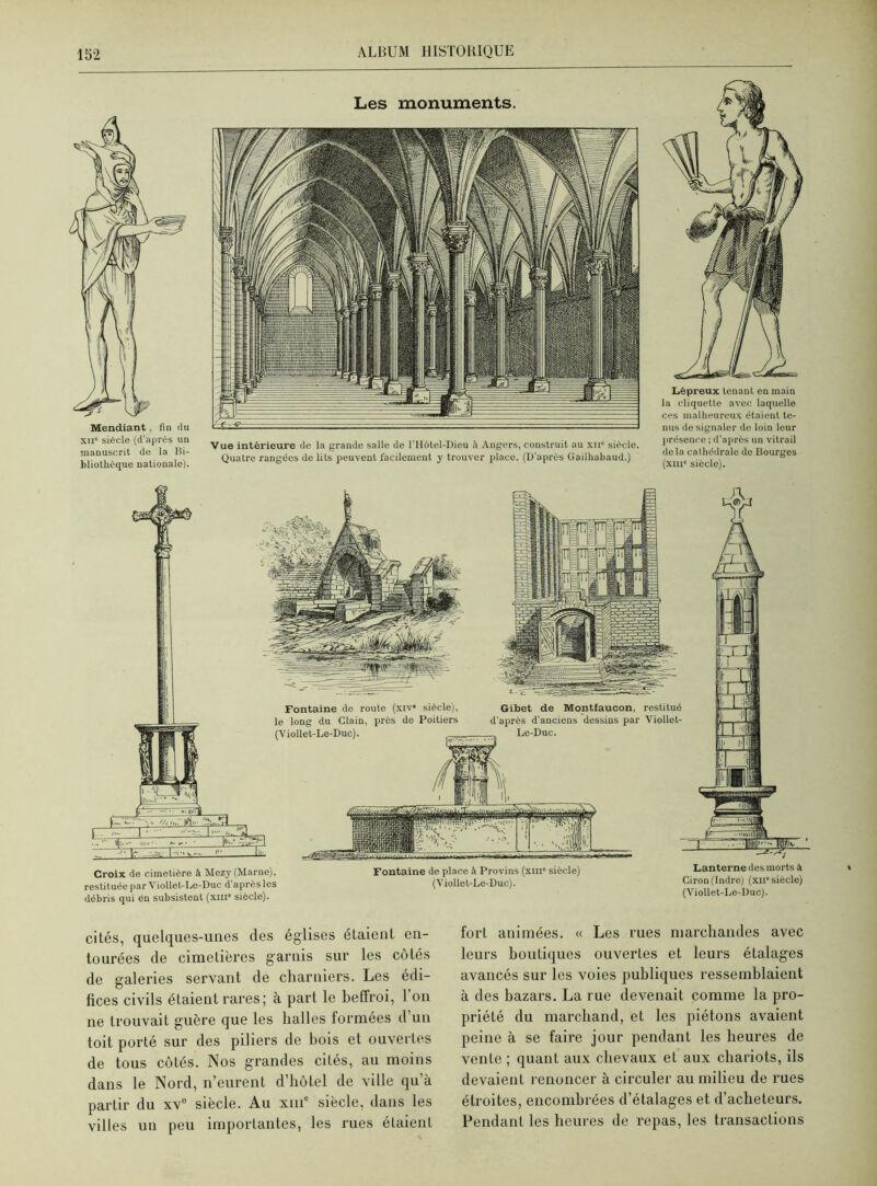 Mendiant, fin du xii' siècle (d’après un manuscrit do la Bi- bliothèque nationalo). Les monuments. Vue intérieure de la grande salle de l'Hôtel-Dieu Angers, construit au xii” siècle. Quatre rangées de lits peuvent facilement y trouver place. (D'après Gailhabaud.) Lépreux tenant en main la cliquette avec laquelle ces malheureux étaient te- nus de signaler de loin leur présence ; d’après un vitrail de la cathédrale de Bourges (xni« siècle). Croix de cimetière à Mezy (Marne), restituée par Viollet-Le-Duc d’après les débris qui én subsistent (xm siècle). Fontaine de place à Provins (xm” siècle) (Viollet-Le-Duc). Lanterne des morts à Ciron(Indre) (xn° siècle) (Viollet-Le-Duc). cités, quelques-unes des églises étaient en- tourées de cimetières garnis sur les côtés de galeries servant de charniers. Les édi- fices civils étaient rares; à part le beffroi, l’on ne trouvait guère que les halles formées d un toit porté sur des piliers de bois et ouvertes de tous côtés. Nos grandes cités, au moins dans le Nord, n’eurent d’hôtel de ville qu’à partir du xv° siècle. Au xme siècle, dans les villes un peu importantes, les rues étaient fort animées. « Les rues marchandes avec leurs boutiques ouverLes et leurs étalages avancés sur les voies publiques ressemblaient à des bazars. La rue devenait comme la pro- priété du marchand, et les piétons avaient peine à se faire jour pendant les heures de vente ; quant aux chevaux et aux chariots, ils devaient renoncer à circuler au milieu de rues étroites, encombrées d’étalages et d’acheteurs. Pendant les heures de repas, les transactions