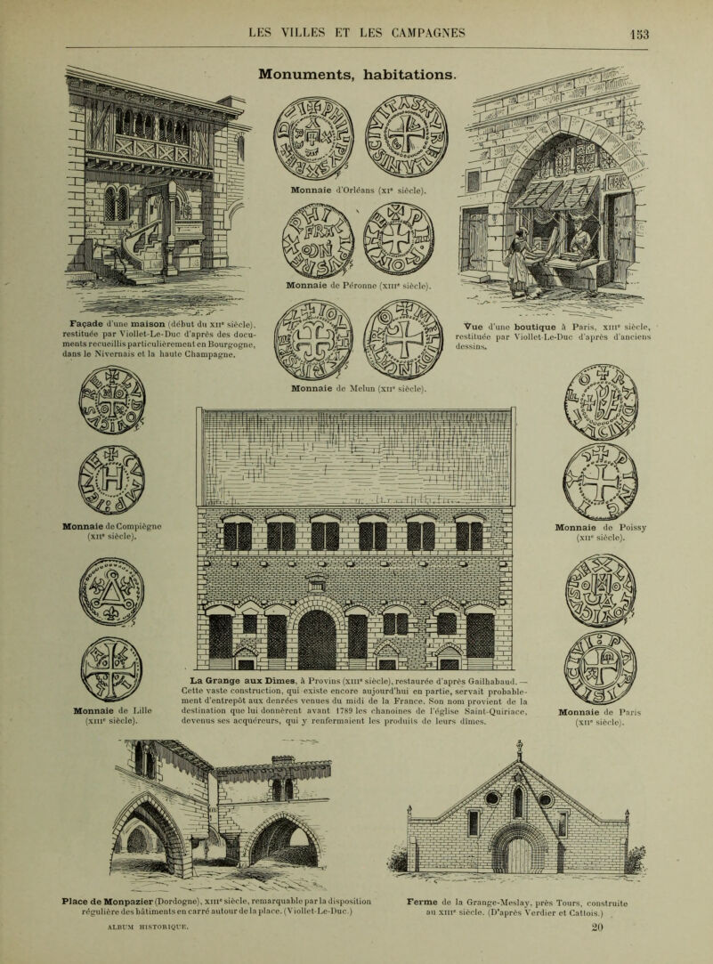 Façade d'une maison (début du xne siècle), restituée par Viollet-Le-Duc d’après des docu- ments recueillis particulièrement en Bourgogne, dans le Nivernais et la haute Champagne. Vue d'une boutique à Paris, xiii° siècle, restituée par Viollet-Le-Duc d'après d'anciens dessins. Monnaie de Melun (xir siècle). Monnaie de Compiègno (xue siècle). Monnaie do Poissy (xii° siècle). Monnaie de Lille (xiii° siècle). La Grange aux Dîmes, à Provins (xin° siècle), restaurée d’après Gailhabaud.— Cette vaste construction, qui existe encore aujourd'hui en partie, servait probable- ment d'entrepôt aux denrées venues du midi de la France. Son nom provient de la destination que lui donnèrent avant 1789 les chanoines do l'église Saint-Quiriace, devenus ses acquéreurs, qui y renfermaient les produits do leurs dîmes. Monnaie de Paris (xii siècle). Place de Monpazier (Dordogne), xin0 siècle, remarquable par la disposition régulière des bâtiments en carré autour de la place. (V iollet-Le-Duc.) Ferme de la Grange-Meslay, près Tours, construite au xnie siècle. (D’après Verdier et Catlois.) 20 ALBUM HISTORIQUE.