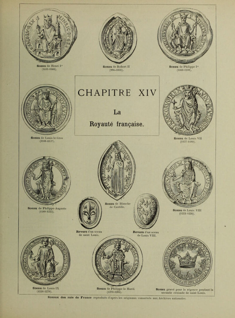 CHAPITRE XIV La Royauté française. Sceaux des rois de France reproduits d'après les originaux conservés aux Archives nationales. Sceau de Philippe 1 (1060-1 108). Sceau de Louis IX (1226-1270). Sceau de Philippe le Hardi (1270-1285). Sceau gravé pour la régence pendant la seconde croisade de saint Louis. Sceau de Henri 1“' (1031-1060). Sceau de Robert II (990-1031). Sceau de Louis le Gros (1108-1137). Sceau de Philippe-Auguste (1180-1223). Sceau de Louis VII (1137-1180). Sceau de Louis VIII (1223-1220). Revers d'un sceau de saint Louis. Revers d'un sceau de Louis VIII.