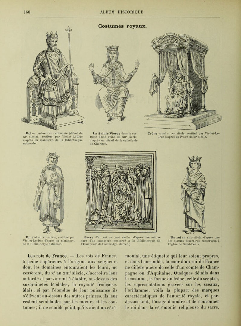 Roi en costume de cérémonie (début du xi siècle), restitué par Viollet-Le-Duc d'après un manuscrit de la Bibliothèque nationale. Costumes royaux. La Sainte Vierge dans le cos- Trône royal au xi siècle, restitué par Yiollet-Le- tume d'une reine du xii* siècle, Duc d’après un ivoire du xi* siècle, d’après un vitrail de la cathédrale de Chartres. Un roi au xii siècle, restitué par Sacre d'un roi au xm sièèle, d'après une minia- Viollet-Le-Duc d'après un manuscrit ture d'un manuscrit conservé à la Bibliothèque de de la Bibliothèque nationale. l’Université de Cambridge. (Green.) Un roi au xm« siècle, d'après une des statues funéraires conservées à l'église de Saint-Denis. Les rois de France. — Les rois de France, à peine supérieurs à l’origine aux seigneurs dont les domaines entouraient les leurs, ne cessèrent, du xe au xme siècle, d’accroître leur autorité et parvinrent à établir, au-dessus des suzerainetés féodales, la royauté française. Mais, si par l’étendue de leur puissance ils s’élèvent au-dessus des autres princes, ils leur restent semblables par les mœurs et les cou- tumes; il ne semble point qu’ils aient un céré- monial, une étiquette qui leur soient propres, et dans l’ensemble, la cour d’un roi de France ne diffère guère de celle d’un comte de Cham- pagne ou d’Aquitaine. Quelques détails dans le costume, la forme du trône, celle du sceptre, les représentations gravées sur les sceaux, l’oriflamme, voilà la plupart des marques caractéristiques de l’autorité royale, et par- dessus tout, l’usage d’oindre et de couronner le roi dans la cérémonie religieuse du sacre.