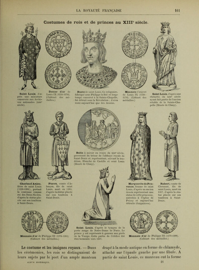 Saint Louis, d'a- près une miniature conservée aux Archi- ves- nationales (xtn“ siècle). Costumes de Denier d or de Louis IX (12-26-1270). ( Cabinet des mé- dailles.) Charles d'An j ou, frôro de saint Louis ( 1220-1285), portant la couronne comme roi des Deux-Siciles, d'après la statue pla- cée sur son tombeau à Saint-Denis. Pierre, comte d'A- lençon, fils de saint Louis, mort en 1283, d'après la statue placée sur son tombeau à Saint-Denis. Monnaie d'or de Philippe III (1270-1285). (Cabinet des médailles.) rois et de princes au XIIIe siècle. Buste de saint Louis. Ce reliquaire, fabriqué sous Philippe le Bel et long- temps conservé à la Sainte-Chapelle, fut détruit sous la Révolution ; il n'en reste aujourd’hui que des dessins. Monnaie d'argent do Louis IX (1226- 1270). (Cabinet des médailles.) Saint Louis, d’après une statuette du xm“ siècle ayant fait partie de l’ancien retable do la Sainte-Cha- pelle (Musée do Cluny). Boite à miroir en ivoire du xin» sièclo, provenant du trésor de l’abbaye royale do Saint-Denis et représentant, suivant la tra- dition, Blanche de Castille et saint Louis (Musée de Cluny). Saint Louis, d’après le tympan de la porto rouge do Notre-Dame do Paris. Le prince y est représenté à genoux aux pieds de la Vierge. Cotte partie de l’édifice dut être terminée vers 1257. Marguerite de Pro- vence, femme de saint Louis, d'après un ancien dessin représentant une statue de cette princesse, autrefois à l’église de Poissy et aujourd'hui détruite (Gaignières). Robert, comte de Clermont, fils do saint Louis, mort en 1317, d’après la sta- tue placée sur son tombeau à Saint- Denis. Monnaie d’or de Philippe III (1270-1285). (Cabinet des médailles.) Le costume et les insignes royaux. —Dans les cérémonies, les rois sc distinguaient de leurs sujets par le port d’un ample manteau drapé à la mode antique en forme de chlamyde, attaché sur l’épaule gauche par une fibule. A partir de saint Louis, ce manteau eut la forme ALBUM HISTORIQUE.