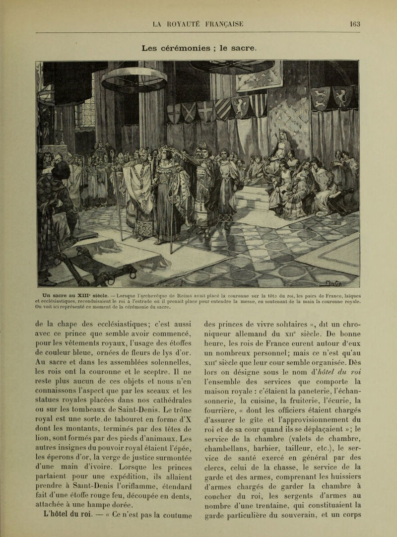 Les cérémonies ; le sacre. Un sacre au XIII siècle. —Lorsque l'archevêquo de Reims avait placé la couronne sur la têts du roi, les pairs de Franco, laïques et ecclésiastiques, reconduisaient le roi à l'estrade où il prenait place pour entendre la messe, en soutenant de la main la couronno royale. On voit ici représenté ce moment de la cérémonie du sacre. de la chape des ecclésiastiques; c’est aussi avec ce prince que semble avoir commencé, pour les vêtements royaux, l’usage des étoffes de couleur bleue, ornées de fleurs de lys d’or. Au sacre et dans les assemblées solennelles, les rois ont la couronne et le sceptre. Il ne reste plus aucun de ces objets et nous n’en connaissons l’aspect que par les sceaux et les statues royales placées dans nos cathédrales ou sur les tombeaux de Saint-Denis. Le trône royal est une sorte de tabouret en forme d’X dont les montants, terminés par des têtes de lion, sont formés par des pieds d’animaux. Les autres insignes du pouvoir royal étaient l’épée, les éperons d’or, la verge de justice surmontée d’une main d’ivoire. Lorsque les princes partaient pour une expédition, ils allaient prendre à Saint-Denis l’oriflamme, étendard fait d’une étoffe rouge feu, découpée en dents, attachée à une hampe dorée. L’hôtel du roi. — « Ce n’est pas la coutume des princes de vivre solitaires », dit un chro- niqueur allemand du xne siècle. De bonne heure, les rois de France eurent autour d’eux un nombreux personnel; mais ce n’est qu’au xiiic siècle que leur cour semble organisée. Dès lors on désigne sous le nom d'hôtel du roi l’ensemble des services que comporte la maison royale : c’étaient la paneterie, l’écban- sonnerie, la cuisine, la fruiterie, l’écurie, la fourrière, « dont les officiers étaient chargés d’assurer le gîte et l’approvisionnement du roi et de sa cour quand ils se déplaçaient » ; le service de la chambre (valets de chambre, chambellans, barbier, tailleur, etc.), le ser- vice de santé exercé en général par des clercs, celui de la chasse, le service de la garde et des armes, comprenant les huissiers d’armes chargés de garder la chambre à coucher du roi, les sergents d’armes au nombre d’une trentaine, qui constituaient la garde particulière du souverain, et un corps