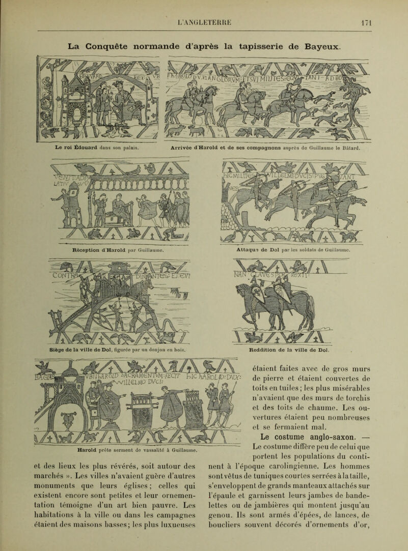 La Conquête normande d’après la tapisserie de Bayeux. Le roi Édouard dans son palais. Arrivée d Harold et de ses compagnons auprès do Guillaume le Bâtard. Réception d'Harold par Guillaume. Siège de la ville de Dol, figurée par un donjon en bois. et des lieux les plus révérés, soit autour des marchés ». Les villes n’avaient guère d’autres monuments que leurs églises ; celles qui existent encore sont petites et leur ornemen- tation témoigne d’un art bien pauvre. Les habitations à la ville ou dans les campagnes étaient des maisons basses; les plus luxueuses Attaqua de Dol par les soldats de Guillaume. Reddition de la ville de Dol. étaient faites avec de gros murs de pierre et étaient couvertes de toits en tuiles ; les plus misérables n’avaient que des murs de torchis et des toits de chaume. Les ou- vertures étaient peu nombreuses et se fermaient mal. Le costume anglo-saxon. — Le costume diffère peu de celui que portent les populations du conti- nent à l’époque carolingienne. Les hommes sont vêtus de tuniques courtes serrées à. la taille, s’enveloppent de grands manteaux attachés sur l’épaule et garnissent leurs jambes de bande- lettes ou de jambières qui montent jusqu’au genou. Ils sont armés d’épées, de lances, de boucliers souvent décorés d’ornements d’or, Harold prête serment de vassalité à Guillaume.
