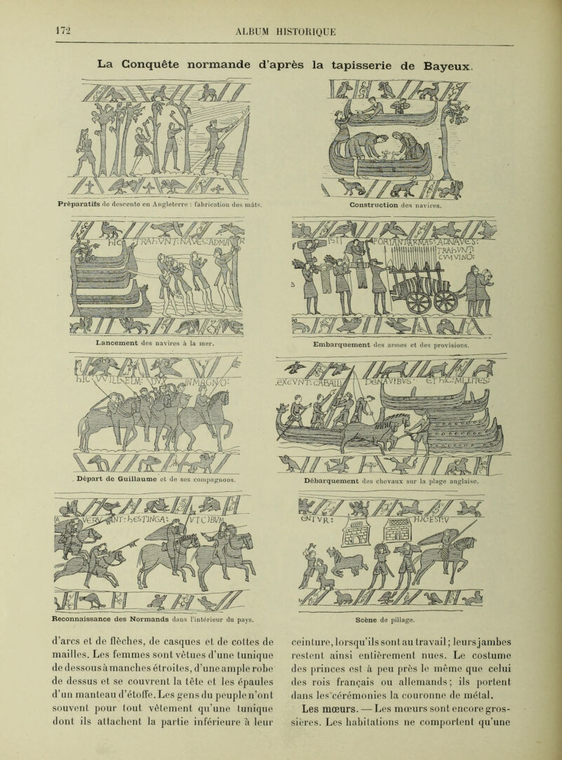La Conquête normande d’après la tapisserie de Bayeux. Lancement des navires à la mer. Départ de Guillaume ot de ses compagnons. d’arcs et de flèches, de casques et de cottes de mailles. Les femmes sont vêtues d’une tunique de dessous à manches étroites, d’une ample robe de dessus et se couvrent la tête et les épaules d’un manteau d’étoffe. Les gens du peuple n’ont souvent pour tout vêtement qu’une tunique dont ils attachent la partie inférieure à leur ceinture, lorsqu’ils sont au travail; leurs jambes restent ainsi entièrement nues. Le costume des princes est à peu près le même que celui des rois français ou allemands; ils portent dans les cérémonies la couronne de métal. Les mœurs. —Les mœurs sont encore gros- sières. Les habitations ne comportent qu’une