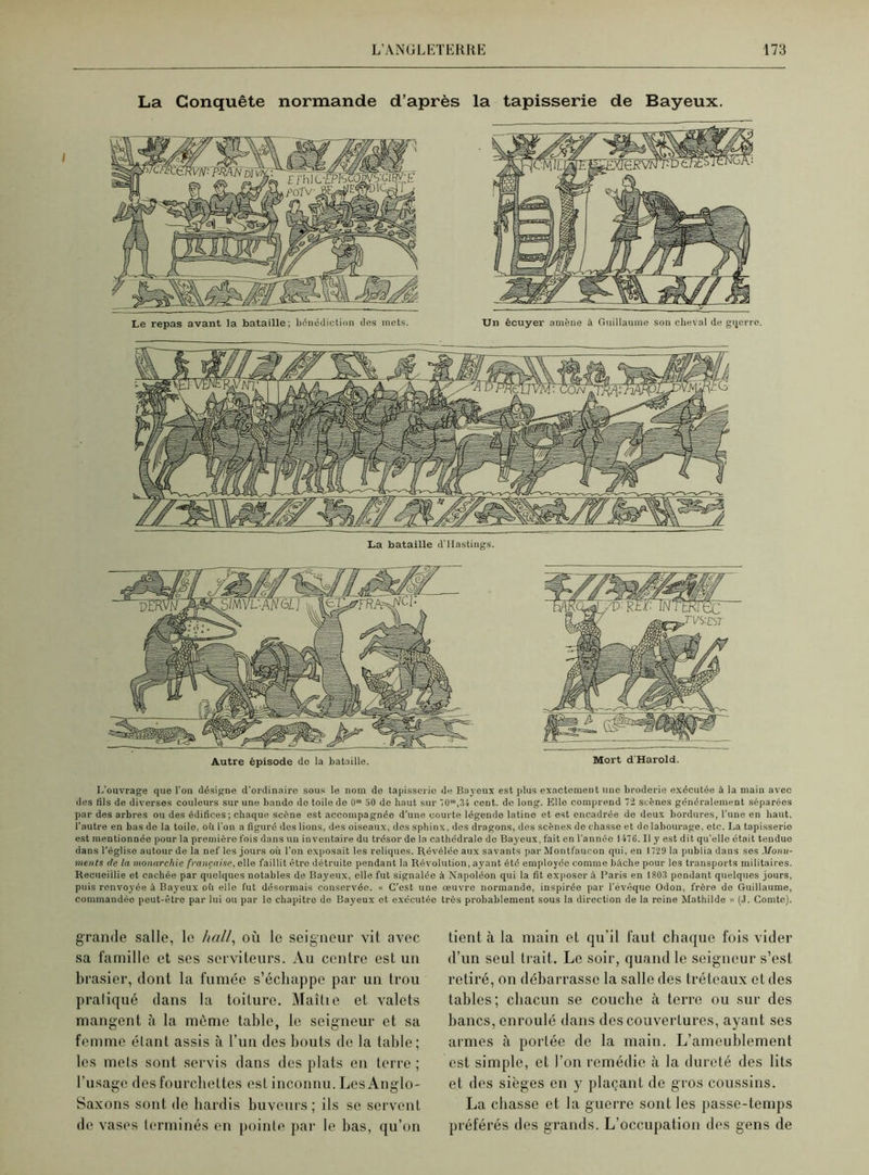 La Conquête normande d’après la tapisserie de Bayeux. Le repas avant la bataille; bénédiction des mets. Un écuyer amène à Guillaume son cheval de gijerre. La bataille d'IIastings. Autre épisode do la bataille. Mort d'Harold. L’ouvrage que l'on désigne d’ordinaire sous le nom de tapisserie de Bayeux est plus exactement une broderie exécutée à la main avec des lils de diverses couleurs sur une bande de toile de 0 50 de haut sur 70”,34 cent, de long. Elle comprend li scènes généralement séparées par des arbres ou des édifices; chaque scène est accompagnée d’une courte légende latine et est encadrée de deux bordures, l’une en haut, l’autre en bas de la toile, oh l'on a figuré des lions, des oiseaux, des sphinx, des dragons, des scènes de chasse et de labourage, etc. La tapisserie est mentionnée pour la première fois dans un inventaire du trésor de la cathédrale de Bayeux, fait en l’année 1476. Il y est dit qu’elle était tendue dans l’église autour de la nef les jours où l’on exposait les reliques. Révélée aux savants par Montfaueon qui, en 1729 la publia dans ses Monu- ments de la monarchie française, elle faillit être détruite pendant la Révolution, ayant été employée comme bâche pour les transports militaires. Recueillie et cachée par quelques notables de Bayeux, elle fut signalée à Napoléon qui la fit exposer à Paris en 180,3 pendant quelques jours, puis renvoyée à Bayeux où elle fut désormais conservée. « C’est une œuvre normande, inspirée par l’évêque Odon, frère de Guillaume, commandée peut-être par lui on par le chapitre de Bayeux et exécutée très probablement sous la direction de la reine Mathilde » (J. Comte). grande salle, le hall, où le seigneur vit avec sa famille et ses serviteurs. Au centre est un brasier, dont la fumée s’échappe par un trou pratiqué dans la toiture. Maîtie et valets mangent à la même table, le seigneur et sa femme étant assis à l’un des bouts de la table; les mets sont servis dans des plats en terre ; l’usage des fourchettes est inconnu. Les Anglo- Saxons sont de hardis buveurs; ils se servent de vases terminés en pointe par le bas, qu’on tient à la main et qu’il faut chaque fois vider d’un seul trait. Le soir, quand le seigneur s’est retiré, on débarrasse la salle des tréteaux et des tables; chacun se couche à terre ou sur des bancs, enroulé dans des couvertures, ayant ses armes à portée de la main. L’ameublement est simple, et l’on remédie à la dureté des lits et des sièges en y plaçant de gros coussins. La chasse et la guerre sont les passe-temps préférés des grands. L’occupation des gens de