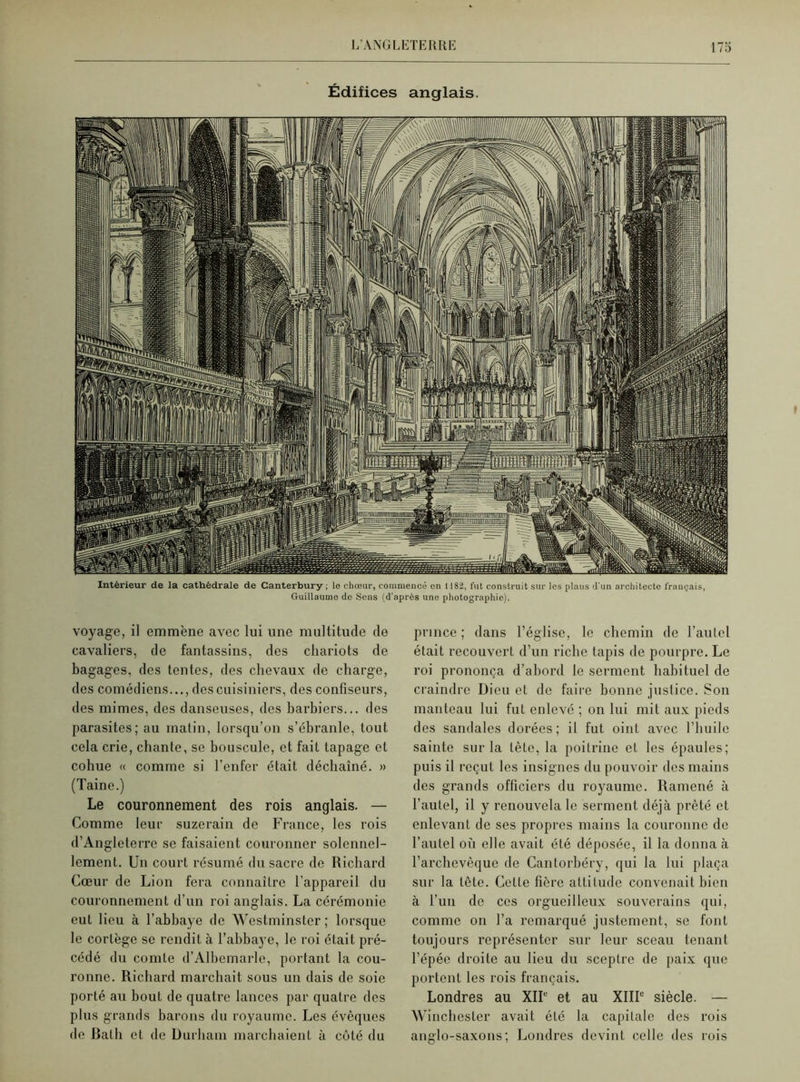 Édifices anglais. Intérieur de la cathédrale de Canterbury ; le chœur, commencé en 1182, fut construit sur les plans d'un architecte français, Guillaume do Sens (d’après une photographie). voyage, il emmène avec lui une multitude de cavaliers, de fantassins, des chariots de bagages, des tentes, des chevaux de charge, des comédiens..., des cuisiniers, des confiseurs, des mimes, des danseuses, des barbiers... des parasites; au matin, lorsqu’on s’ébranle, tout cela crie, chante, se bouscule, et fait tapage et cohue « comme si l’enfer était déchaîné. » (Taine.) Le couronnement des rois anglais. — Comme leur suzerain de France, les rois d’Angleterre se faisaient couronner solennel- lement. Un court résumé du sacre de Richard Cœur de Lion fera connailrc l’appareil du couronnement d’un roi anglais. La cérémonie eut lieu à l’abbaye de Westminster ; lorsque le cortège se rendit à l’abbaye, le roi était pré- cédé du comte d’Albemarle, portant la cou- ronne. Richard marchait sous un dais de soie porté au bout de quatre lances par quatre des plus grands barons du royaume. Les évêques de Batli et de Durham marchaient à côté du prince ; dans l’église, le chemin de l’autel était recouvert d’un riche tapis de pourpre. Le roi prononça d’abord le serment habituel de craindre Dieu et de faire bonne justice. Son manteau lui fut enlevé ; on lui mit aux pieds des sandales dorées; il fut oint avec l’huile sainte sur la tête, la poitrine et les épaules; puis il reçut les insignes du pouvoir des mains des grands officiers du royaume. Ramené à l’autel, il y renouvela le serment déjà prêté et enlevant de ses propres mains la couronne de l’autel où elle avait été déposée, il la donna à l’archevêque de Cantorbéry, qui la lui plaça sur la tête. Cette hère altitude convenait bien à l’un de ces orgueilleux souverains qui, comme on l’a remarqué justement, se font toujours représenter sur leur sceau tenant l’épée droite au lieu du sceptre de paix que portent les rois français. Londres au XIIe et au XIIIe siècle. — Winchester avait été la capitale des rois anglo-saxons; Londres devint celle des rois